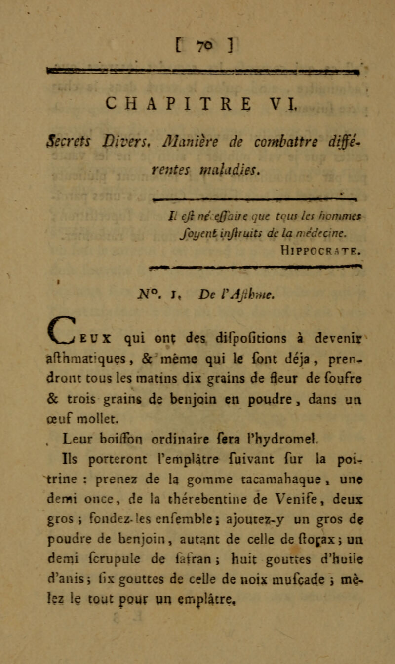 CHAPITRE VI, Secrets Divers. Manière de combattre diffè- re:: .iLidies. L tjtni ut [eus ks ficmmcs- yijiruits de la n HlPPCCF ITI. I -I . —— I I N°. J. De PJftkme. EUX qui ont des difpofitions à devenir viatiques, & même qui le font déjà, pren- dront tous les matins dix grains de fleur de foufre & trois grains de benjoin en poudre , dans un oeuf mollet. Leur boiiïbn ordinaire fera Phydrome!. Ils porteront l'emplâtre fuivant fur la poi- trine : prenez de la gomme tacamahaque , une demi once, de la thérebentine de Venife, deux gros; fendez- les enfemble ; ajourez-y un gros dç poudre de benjoin, autant de celle deftojax; un demi fcrupule de iatran ; huit gouttes d'huiie d'anisj Gx gouttes de celle de noix mufeade s mè- bz le tout pour un emplâtre,