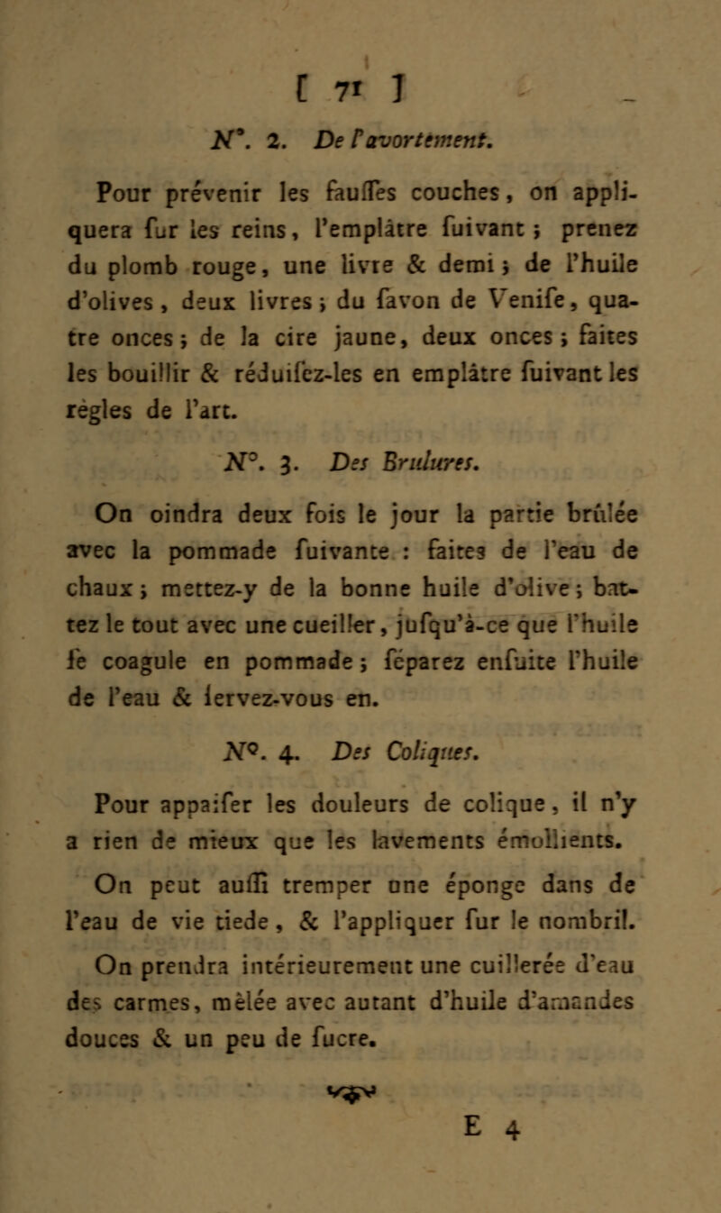 #9. 2. De Favortèrent. Pour prévenir les faufles couches, on appli- quera fur les reins, Pemplâtre fuivant ; prenez du plomb rouge, une livre & demi ; de l'huile d'olives, deux livres ; du favon de Venife, qua- tre onces; de la cire jaune, deux onces; faites les bouillir & réduifez-ies en emplâtre fuivant les règles de Tare. N°. 3. Des Brûlures. On oindra deux fois le jour la partie brûlée avec la pommade fuivance : faites de l'eau de chaux; mettez-y de la bonne huiîe d'olive; bat- tez le tout avec une cueiller, jufqu'à-ce que l'huile le coagule en pommade; féparez enfuite fhuile de l'eau & lervez-vous en. NQ. 4. Des Coliques. Pour appaifer les douleurs de colique, il n'y a rien de mieux que les lavements émuiiiems. On peut auflî tremper une éponge dans de l'eau de vie tiède, & l'appliquer fur le nombril. On prendra intérieurement une cuillerée d'eau de-, carmes, mêlée avec autant d'huile d'amendes douces & un peu de fucre.
