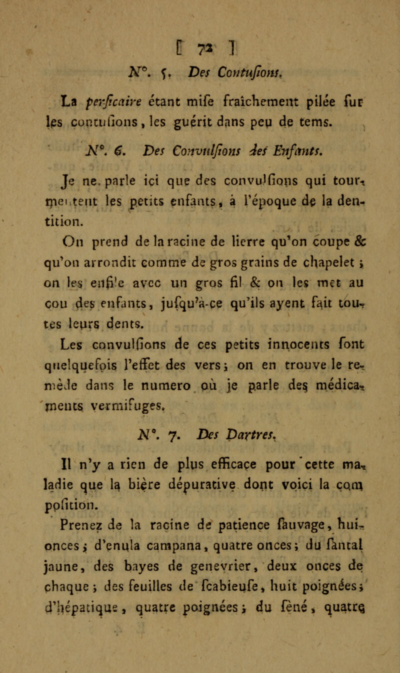 C 73 1 Ar°. f. Des Contufions, La ferfïcaire étant mife fraîchement pilée fur les concilions, les guérit dans peu de tems. Ar0. 6. Des Coiroulfions des Enfants. Je ne. parle ici que des convu-JOcms qui tour-. tpei-.terit les petits enfants, à l'époque àç la den- tition. On prend de la racine de lierre qu'on coupe & qu'on arrondit comme de gros grains de chapelet ; on les en0!e avec un gros fil & on les met au cou des enfants, jufqu?à-çe qu'ils ayent f^it tou- tes leurs dents. Les convulfions de ces petits innocents font quelquefois l'effet des vers; on en trouve le re- mède dans le numéro où je parle de§ médica- pieuts vermifuges. N°. 7. Des Dartres. Il n'y a rien de plus efficace pour cette ma* ladie que la bière dépurative dont voici la çqn* ppïltion. Prenez de la racine de patience fàuvage, huk onces y d'çnula campana, quatre onces; du fkntal jaune, des bayes de genévrier, deux onces de chaque; des feuilles de feabieufe* huit poignées; d'hépatique, quatre poignées i du fèné, quatrç