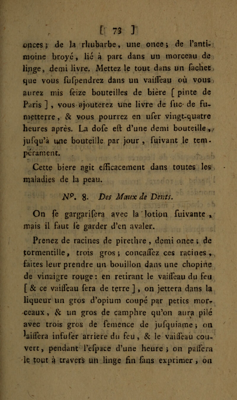 onces ; de la rhubarbe, une once; de l'anti- moine broyé, lié k parc dans un morceau de lijige, demi livre. Mettez le tout dans un fachefc que vous fufpendrez dans un vaiiTeau où vous aurez mis feize bouteilles de bière [ pinte de Paris ] , vous ajouterez une livre de fuc de fu- metterre, & vous pourrez en ufer vingt-quatre heures après. La dofe eft d'une demi bouteille, jufqu'à 1441e bouteille par jour , fuivant le tem- pérament. Cette bière agit efficacement dans toutes les maladies de la peau. #p. 8- Des Maux de Dents. On fe gargïirifera avec la lotion fuivante % mais il faut le garder d'en avaler. Prenez de racines de pirethre , demi once ; de tormentille, trois gros; concertez ces racines, faites leur prendre un bouillon dans une chopinç de vinaigre rouge: en retirant le vaifleau du feu [ & ce vaifleau fera de tçrre ] , on jettera dans la liqueur un gros d'opium coupé par petics mor- ceaux, & un gros de camphre qu'on aura pilé avec trois gros de femence de jufquiame; on laiffera infufer arrière du feu, & le vaiiîeau cou- vert, pendant l'efpace d'une heure; on paifera le tout 3 travers un linge fin fans exprimer , ou