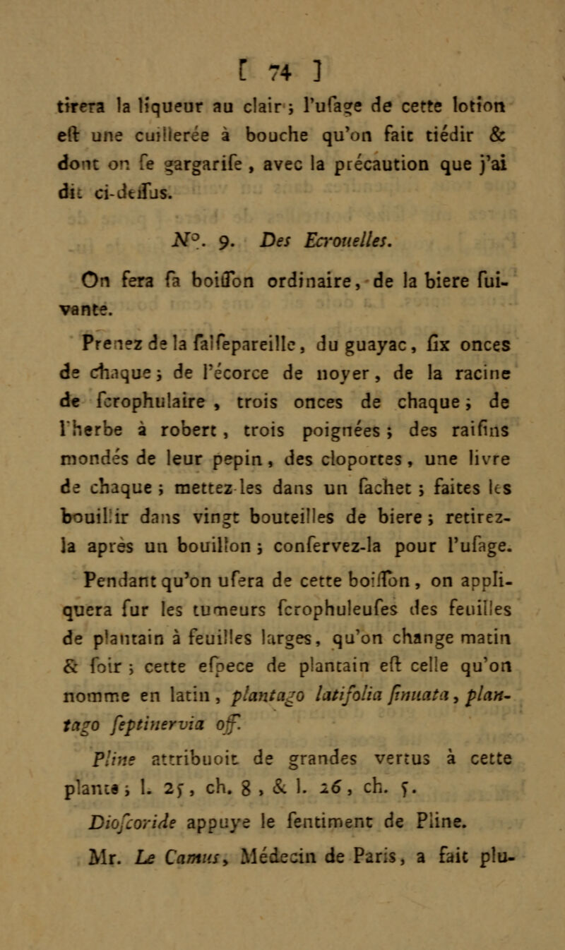 tirera la lîqueur au clair ; Tufaçre de cette lotion eft une cuiherée à bouche qu'on fait tiédir & À ^argarife , avec la précaution que j'ai du ci-JuÎJs. N°. 9. Des Ecrouelles. On fera fa boiflon ordinaire, de la bière fui- vante. Prenez delà faîfepareille, duguayac, fix onces de diaques de Pécorce de noyer, de la racine de fcrophiilaire , trois onces de chaque ; de Therbe à robert , trois poignées ; des raifins mondés de leur pépin, des cloportes, une livre de chaque; mettez les dans un fachet ; faites Us bouiliir dans vingt bouteilles de bière; retirez- la aptes un bouillon ; confervez-la pour i'ufage. Pendant qu'on ufera de cette boiffon, on appli- quera fur les tumeurs fcrophuleufes des feuilles de plantain à feui!!es larges, qu'on change matin & fbtt î cette efpece de plantain eft celle qu'on nomme en latin, plant ago latifolia ftmiata, flan- tago feptinervia off. Pline attribuoit de grandes vertus à cette plante; 1. 2> , ch. g , & 1. 16, ch. f. Diofcoride appuyé le fentiment de Pline. Mr. Le Camus > Médecin de Paris, a fait plu-