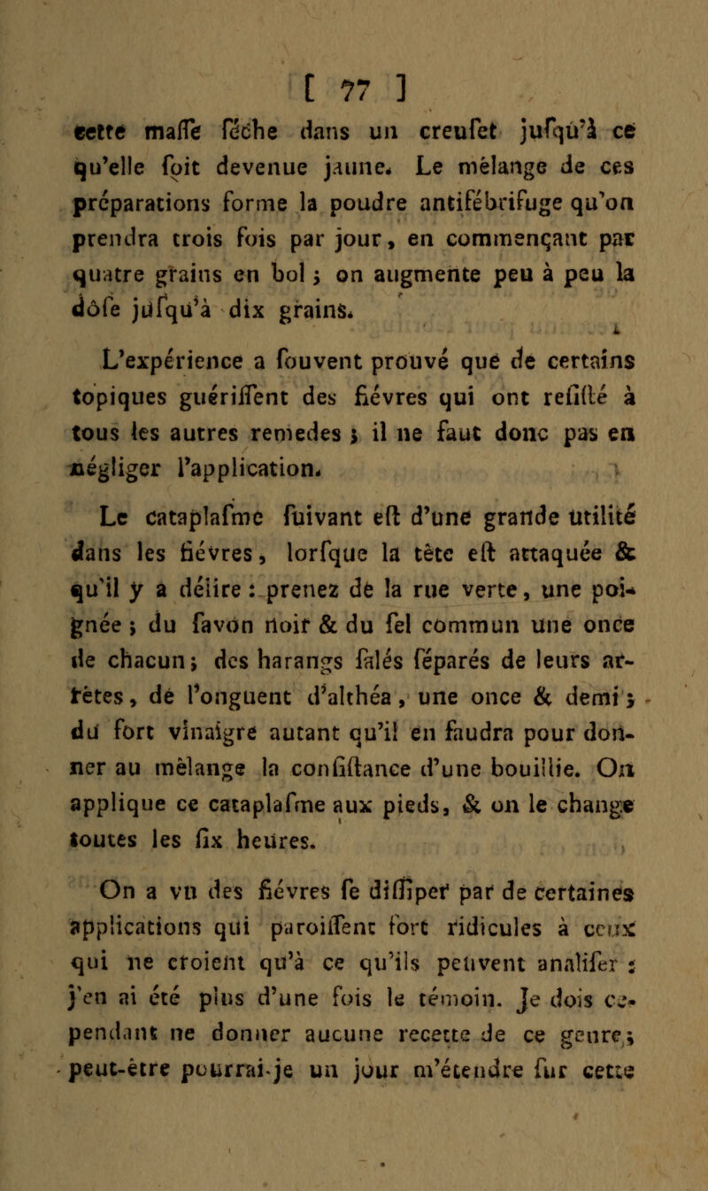 tcltè mafle féche dans un creufet jufqu'à ce qu'elle foit devenue jaune* Le mélange de ces préparations forme la poudre antifébrifuge qu'on prendra trois fois par jour, en commençant par quatre grains en bol j on augmente peu à peu la dôfe jùfqu'à dix grains* 1 L'expérience a fouvent prouvé que de certains topiques guérilTent des fièvres qui ont refillé à tous les autres remèdes * il ne faut donc pas en négliger l'application- Le cataplafme fuivant eft d'une grande Utilité dans les fièvres, lorfque la tête eft attaquée & qu'il y a délire : prenez de la rue verte, une poi* gnée 5 du favon rtoif & du fel commun une once de chacun; des harangs falés féparés de leurs ar- rêtes, dé l'onguent d'althéa, une once & demi; du fort vinaigre autant qu'il en faudra pour don- ner au mélange la confiftanee d'une bouillie. On applique ce cataplafme aux pieds, & on le change toutes les fix heures. On a vu des fièvres fe diffipef par de certaines applications qui paroiiîenc fort ridicules à oefcfe qui ne croient qu'à ce qu'ils peuvent analifer : j'en ai été pins d'une fois le témoin. Je dois ce* pendant ne donner aucune recette de ce genre; peut-être pourrai Je un jour m'étendre fur cette