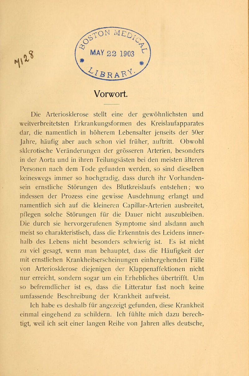 f\\ X % Vorwort. Die Arteriosklerose stellt eine der gewöhnlichsten und weitverbreitetsten Erkrankungsformen des Kreislaufapparates dar, die namentlich in höherem Lebensalter jenseits der 50er Jahre, häufig aber auch schon viel früher, auftritt. Obwohl sklerotische Veränderungen der grösseren Arterien, besonders in der Aorta und in ihren Teilungsästen bei den meisten älteren Personen nach dem Tode gefunden werden, so sind dieselben keineswegs immer so hochgradig, dass durch ihr Vorhanden- sein ernstliche Störungen des Blutkreislaufs entstehen; wo indessen der Prozess eine gewisse Ausdehnung erlangt und namentlich sich auf die kleineren Capillar-Arterien ausbreitet, pflegen solche Störungen für die Dauer nicht auszubleiben. Die durch sie hervorgerufenen Symptome sind alsdann auch meist so charakteristisch, dass die Erkenntnis des Leidens inner- halb des Lebens nicht besonders schwierig ist. Es ist nicht zu viel gesagt, wenn man behauptet, dass die Häufigkeit der mit ernstlichen Krankheitserscheinungen einhergehenden Fälle von Arteriosklerose diejenigen der Klappenaffektionen nicht nur erreicht, sondern sogar um ein Erhebliches übertrifft. Um so befremdlicher ist es, dass die Litteratur fast noch keine umfassende Beschreibung der Krankheit aufweist. Ich habe es deshalb für angezeigt gefunden, diese Krankheit einmal eingehend zu schildern. Ich fühlte mich dazu berech- tigt, weil ich seit einer langen Reihe von Jahren alles deutsche,