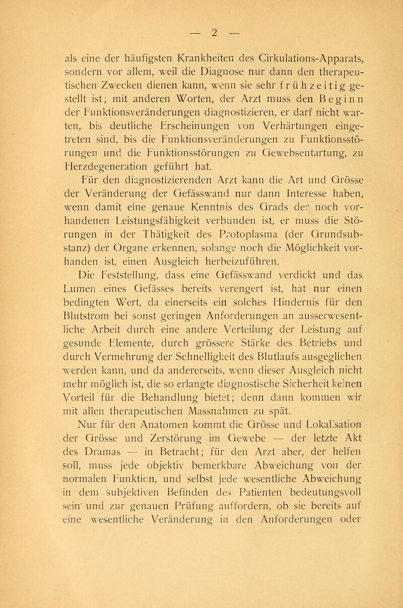 — 2 — als eine der häufigsten Krankheiten des Cirkulations-Apparats, sondern vor allem, weil die Diagnose nur dann den therapeu- tischen Zwecken dienen kann, wenn sie sehr frühzeitig ge- stellt ist; mit anderen Worten, der Arzt muss den Beginn der Funktionsveränderungen diagnostizieren, er darf nicht war- ten, bis deutliche Erscheinungen von Verhärtungen einge- treten sind, bis die Funktionsveränderungen zu Funktionsstö- rungen und die Funktionsstörungen zu Gewebsentartung, zu Fierzdegeneration geführt hat. Für den diagnostizierenden Arzt kann die Art und Grösse der Veränderung der Gefässwand nur dann Interesse haben, wenn damit eine genaue Kenntnis des Grads der noch vor- handenen Leistungsfähigkeit verbunden ist, er muss die Stö- rungen in der Thätigkeit des Protoplasma (der Grundsub- stanz) der Organe erkennen, solange noch die Möglichkeit vor- handen ist, einen Ausgleich herbeizuführen. Die Feststellung, dass eine Gefässwand verdickt und das Lumen-eines Gefässes bereits verengert ist, hat nur einen bedingten Wert, da einerseits ein solches Hindernis für den Blutstrom bei sonst geringen Anforderungen an ausserwesent- liche Arbeit durch eine andere Verteilung der Leistung auf gesunde Elemente, durch grössere Stärke des Betriebs und durch Vermehrung der Schnelligkeit des Blutlaufs ausgeglichen werden kann, und da andererseits, wenn dieser Ausgleich nicht mehr möglich ist, die so erlangte diagnostische Sicherheit keinen Vorteil für die Behandlung bietet; denn dann kommen wir mit allen therapeutischen Massnahmen zu spät. Nur für den Anatomen kommt die Grösse und Lokaksation der Grösse und Zerstörung im Gewebe — der letzte Akt des Dramas — in Betracht; für den Arzt aber, der helfen soll, muss jede objektiv bemerkbare Abweichung von der normalen Funktion, und selbst jede wesentliche Abweichung in dem subjektiven Befinden des Patienten bedeutungsvoll sein' und zur genauen Prüfung auffordern, ob sie bereits auf eine wesentliche Veränderung in den Anforderungen oder