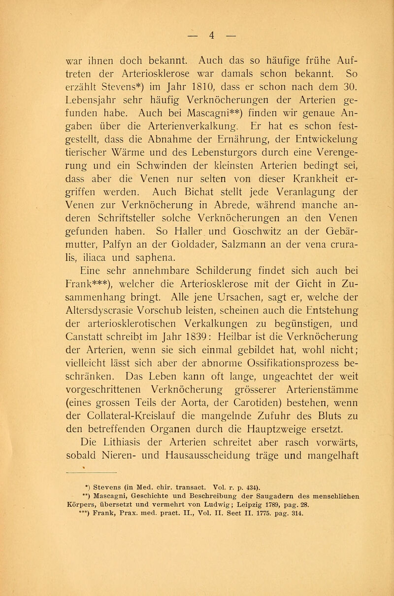 war ihnen doch bekannt. Auch das so häufige frühe Auf- treten der Arteriosklerose war damals schon bekannt. So erzählt Stevens*) im Jahr 1810, dass er schon nach dem 30. Lebensjahr sehr häufig Verknöcherungen der Arterien ge- funden habe. Auch bei Mascagni**) finden wir genaue An- gaben über die Arterienverkalkung. Er hat es schon fest- gestellt, dass die Abnahme der Ernährung, der Entwickelung tierischer Wärme und des Lebensturgors durch eine Verenge- rung und ein Schwinden der kleinsten Arterien bedingt sei, dass aber die Venen nur selten von dieser Krankheit er- griffen werden. Auch Bichat stellt jede Veranlagung der Venen zur Verknöcherung in Abrede, während manche an- deren Schriftsteller solche Verknöcherungen an den Venen gefunden haben. So Halles und Goschwitz an der Gebär- mutter, Palfyn an der Goldader, Salzmann an der vena crura- lis, iliaca und saphena. Eine sehr annehmbare Schilderung findet sich auch bei Frank***), welcher die Arteriosklerose mit der Gicht in Zu- sammenhang bringt. Alle jene Ursachen, sagt er, welche der Altersdyscrasie Vorschub leisten, scheinen auch die Entstehung der arteriosklerotischen Verkalkungen zu begünstigen, und Canstatt schreibt im Jahr 1839: Meilbar ist die Verknöcherung der Arterien, wenn sie sich einmal gebildet hat, wohl nicht; vielleicht lässt sich aber der abnorme Ossifikationsprozess be- schränken. Das Leben kann oft lange, ungeachtet der weit vorgeschrittenen Verknöcherung grösserer Arterienstämme (eines grossen Teils der Aorta, der Carotiden) bestehen, wenn der Collateral-Kreislauf die mangelnde Zufuhr des Bluts zu den betreffenden Organen durch die Hauptzweige ersetzt. Die Lithiasis der Arterien schreitet aber rasch vorwärts, sobald Nieren- und Hausausscheidung träge und mangelhaft *) Stevens (in Med. chir. transact. Vol. r. p. 434). **) Mascagni, Geschichte und Beschreibung der Saugadern des menschlichen Körpers, übersetzt und vermehrt von Ludwig; Leipzig 1789, pag. 28. ***) Frank, Prax. med. pract. IL, Vol. IL Sect IL 1775. pag. 314.