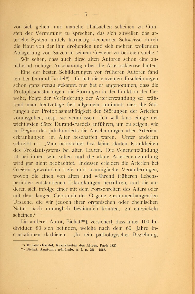 vor sich gehen, und manche Thatsachen scheinen zu Gun- sten der Vermutung zu sprechen, das sich zuweilen das ar- terielle System mittels harnartig riechender Schweisse durch die Haut von der ihm drohenden und sich mehren wollenden Ablagerung von Salzen in seinem Gewebe zu befreien suche. Wir sehen, dass auch diese alten Autoren schon eine an- nähernd richtige Anschauung über die Arteriosklerose hatten. Eine der besten Schilderungen von früheren Autoren fand ich bei Durand-Fardel*). Er hat die einzelnen Erscheinungen schon ganz genau gekannt, nur hat er angenommen, dass die Protoplasmastörungen, die Störungen in der Funktion der Ge- webe, Folge der Veränderung der Arterienwandung sei, wäh- rend man heutzutage fast allgemein annimmt, dass die Stö- rungen der Protoplasmathätigkeit den Störungen der Arterien vorausgehen, resp. sie veranlassen. Ich will kurz einige der wichtigsten Sätze Durand-Fardels anführen, um zu zeigen, wie im Beginn des Jahrhunderts die Anschauungen über Arterien- erkrankungen im Alter beschaffen waren. Unter anderem schreibt er: „Man beobachtet fast keine akuten Krankheiten des Kreislaufsystems bei alten Leuten. Die Venenentzündung ist bei ihnen sehr selten und die akute Arterienentzündung wird gar nicht beobachtet. Indessen erleiden die Arterien bei Greisen gewöhnlich tiefe und mannigfache Veränderungen, wovon die einen von alten und während früheren Lebens- perioden entstandenen Erkrankungen herrühren, und die an- deren sich infolge einer mit dem Fortschreiten des Alters oder mit dem langen Gebrauch der Organe zusammenhängenden Ursache, die wir jedoch ihrer organischen oder chemischen Natur nach unmöglich bestimmen können, zu entwickeln scheinen. Ein anderer Autor, Bichat**), versichert, dass unter 100 In- dividuen 80 sich befinden, welche nach dem 60. Jahre In- crustationen darbieten. „In rein pathologischer Beziehung, *) Durand-Fardel, Krankheiten des Alters, Paris 1825. **) Bichat, Anatomie generale, A. I. p. 281. 1818.