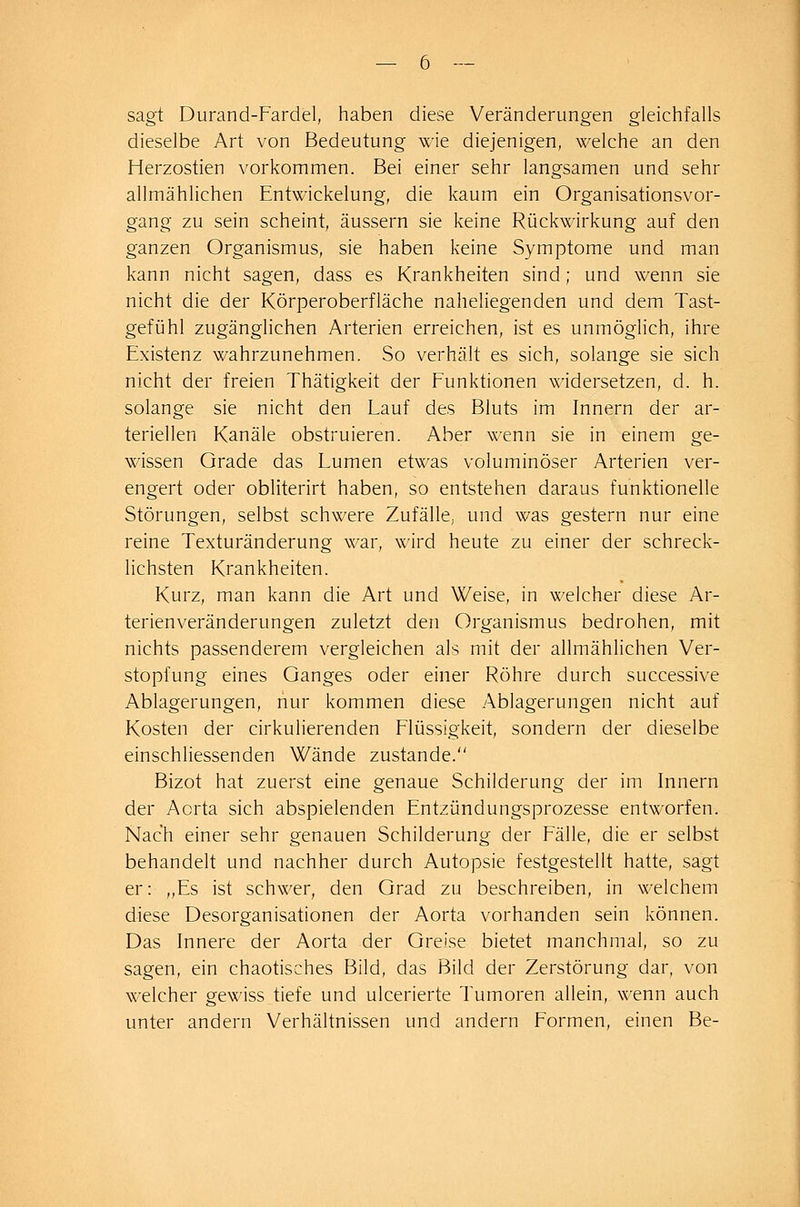 sagt Durand-Fardel, haben diese Veränderungen gleichfalls dieselbe Art von Bedeutung wie diejenigen, welche an den Herzostien vorkommen. Bei einer sehr langsamen und sehr allmählichen Entwickelung, die kaum ein Organisationsvor- gang zu sein scheint, äussern sie keine Rückwirkung auf den ganzen Organismus, sie haben keine Symptome und man kann nicht sagen, dass es Krankheiten sind; und wenn sie nicht die der Körperoberfläche naheliegenden und dem Tast- gefühl zugänglichen Arterien erreichen, ist es unmöglich, ihre Existenz wahrzunehmen. So verhält es sich, solange sie sich nicht der freien Thätigkeit der Funktionen widersetzen, d. h. solange sie nicht den Lauf des Bluts im Innern der ar- teriellen Kanäle obstruieren. Aber wenn sie in einem ge- wissen Grade das Lumen etwas voluminöser Arterien ver- engert oder obliterirt haben, so entstehen daraus funktionelle Störungen, selbst schwere Zufälle, und was gestern nur eine reine Texturänderung war, wird heute zu einer der schreck- lichsten Krankheiten. Kurz, man kann die Art und Weise, in welcher diese Ar- terienveränderungen zuletzt den Organismus bedrohen, mit nichts passenderem vergleichen als mit der allmählichen Ver- stopfung eines Ganges oder einer Röhre durch successive Ablagerungen, nur kommen diese .Ablagerungen nicht auf Kosten der cirkulierenden Flüssigkeit, sondern der dieselbe einschliessenden Wände zustande. Bizot hat zuerst eine genaue Schilderung der im Innern der Aorta sich abspielenden Entzündungsprozesse entworfen. Nach einer sehr genauen Schilderung der Fälle, die er selbst behandelt und nachher durch Autopsie festgestellt hatte, sagt er: ,,Es ist schwer, den Grad zu beschreiben, in welchem diese Desorganisationen der Aorta vorhanden sein können. Das Innere der Aorta der Greise bietet manchmal, so zu sagen, ein chaotisches Bild, das Bild der Zerstörung dar, von welcher gewiss tiefe und ulcerierte Tumoren allein, wenn auch unter andern Verhältnissen und andern Formen, einen Be-