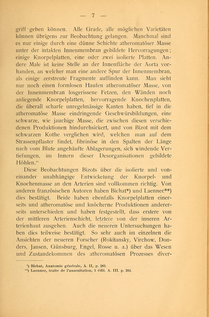 griff geben können. Alle Grade, alle möglichen Varietäten können übrigens zur Beobachtung gelangen. Manchmal sind es nur einige durch eine dünne Schichte atheromatöser Masse unter der intakten Innenmembran gebildete Hervorragungen ; einige Knorpelplatten, eine oder zwei isolierte Platten. An- dere Male ist keine Stelle an der Innenfläche der Aorta vor- handen, an welcher man eine andere Spur der Innenmembran, als einige zerstreute Fragmente auffinden kann. Man sieht nur noch einen formlosen Haufen atheromatöser Masse, von der Innenmembran losgerissene Fetzen, den Wänden noch anliegende Knorpelplatten, hervorragende Knochenplatten, die überall scharfe unregelmässige Kanten haben, tief in die atheromatöse Masse eindringende Geschwürsbildungen, eine schwarze, wie jauchige Masse, die zwischen diesen verschie- denen Produktionen hindurchsickert, und von Bizot mit dem schwarzen Kothe verglichen wird, welchen man auf dem Strassenpflaster findet, fibrinöse in den Spalten der Länge nach vom Blute angehäufte Ablagerungen, sich windende Ver- tiefungen, im Innern dieser Desorganisationen gebildete Höhlen. Diese Beobachtungen Bizots über die isolierte und von- einander unabhängige Entwickelung der Knorpel- und Knochenmasse an den Arterien sind vollkommen richtig. Von anderen französischen Autoren haben Bichat*) und Laennec**) dies bestätigt. Beide haben ebenfalls Knorpelplatten einer- seits und atheromatöse und knöcherne Produktionen anderer- seits unterschieden und haben festgestellt, dass erstere von der mittleren Arterienschicht, letztere von der inneren Ar- terienhaut ausgehen. Auch die neueren Untersuchungen ha- ben dies teilweise bestätigt. So sehr auch im einzelnen die Ansichten der neueren Forscher (Rokitansky, Virchow, Don- ders, Jansen, Günsburg, Engel, Rosse u. a.) über das Wesen und Zustandekommen des atheromatösen Prozesses diver- *) Bichat, Anatomie generale, A. II, p. 283. **) Laennec, traite de l'auscultation, 3 edit. A. III. p. 283.