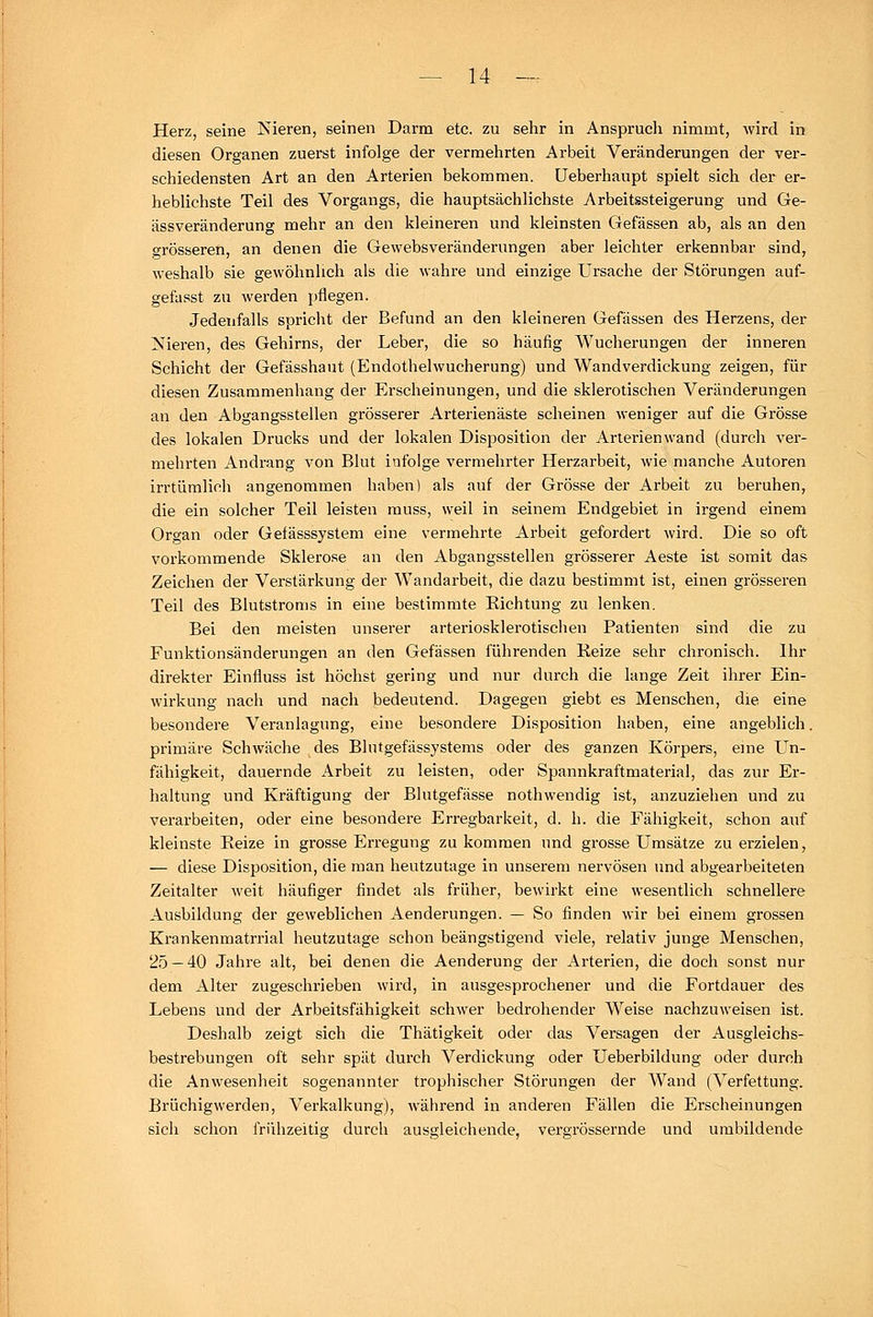 Herz, seine Nieren, seinen Darm etc. zu sehr in Anspruch nimmt, wird in diesen Organen zuerst infolge der vermehrten Arbeit Veränderungen der ver- schiedensten Art an den Arterien bekommen. Ueberhaupt spielt sich der er- heblichste Teil des Vorgangs, die hauptsächlichste Arbeitssteigerung und Ge- ässveränderung mehr an den kleineren und kleinsten Gefässen ab, als an den o-rösseren, an denen die Gewebsveränderungen aber leichter erkennbar sind, weshalb sie gewöhnlich als die wahre und einzige Ursache der Störungen auf- gefasst zu werden pflegen. Jedenfalls spricht der Befund an den kleineren Gefässen des Herzens, der Nieren, des Gehirns, der Leber, die so häufig Wucherungen der inneren Schicht der Gefässhaut (Endothelwucherung) und Wandverdickung zeigen, für diesen Zusammenhang der Erscheinungen, und die sklerotischen Veränderungen an den Abgangsstellen grösserer Arterienäste scheinen weniger auf die Grösse des lokalen Drucks und der lokalen Disposition der Arterienwand (durch ver- mehrten Andrang von Blut infolge vermehrter Herzarbeit, wie manche Autoren irrtümlich angenommen haben) als auf der Grösse der Arbeit zu beruhen, die ein solcher Teil leisten rauss, weil in seinem Endgebiet in irgend einem Organ oder Gefässsystem eine vermehrte Arbeit gefordert wird. Die so oft vorkommende Sklerose an den Abgangsstellen grösserer Aeste ist somit das Zeichen der Verstärkung der Wandarbeit, die dazu bestimmt ist, einen grösseren Teil des Blutstroms in eine bestimmte Richtung zu lenken. Bei den meisten unserer arteriosklerotischen Patienten sind die zu Funktionsänderungen an den Gefässen führenden Reize sehr chronisch. Ihr direkter Einfluss ist höchst gering und nur durch die lange Zeit ihrer Ein- wirkung nach und nach bedeutend. Dagegen giebt es Menschen, die eine besondere Veranlagung, eine besondere Disposition haben, eine angeblich. primäre Schwäche des Blutgefässystems oder des ganzen Körpers, eine Un- fähigkeit, dauernde Arbeit zu leisten, oder Spannkraftmaterial, das zur Er- haltung und Kräftigung der Blutgefässe nothwendig ist, anzuziehen und zu verarbeiten, oder eine besondere Erregbarkeit, d. h. die Fähigkeit, schon auf kleinste Reize in grosse Erregung zukommen und grosse Umsätze zu erzielen, — diese Disposition, die man heutzutage in unserem nervösen und abgearbeiteten Zeitalter weit häufiger findet als früher, bewirkt eine wesentlich schnellere Ausbildung der geweblichen Aenderungen. — So finden wir bei einem grossen Krankenmatrrial heutzutage schon beängstigend viele, relativ junge Menschen, 25 — 40 Jahre alt, bei denen die Aenderung der Arterien, die doch sonst nur dem Alter zugeschrieben wird, in ausgesprochener und die Fortdauer des Lebens und der Arbeitsfähigkeit schwer bedrohender Weise nachzuweisen ist. Deshalb zeigt sich die Thätigkeit oder das Versagen der Ausgleichs- bestrebungen oft sehr spät durch Verdickung oder Ueberbildung oder durch die Anwesenheit sogenannter trophischer Störungen der Wand (Verfettung. Brüchigwerden, Verkalkung), während in anderen Fällen die Erscheinungen sich schon frühzeitig durch ausgleichende, verarössernde und umbildende