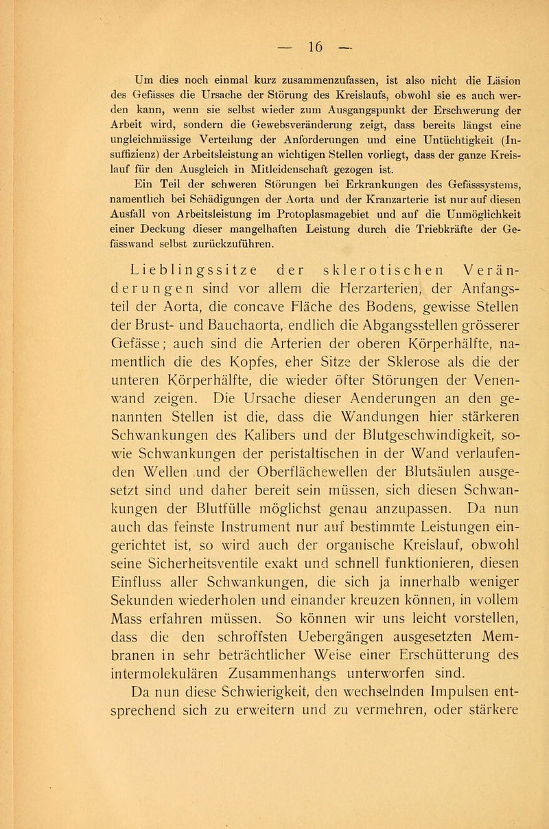 Um dies noch einmal kurz zusammenzufassen, ist also nicht die Läsion des Gefässes die Ursache der Störung des Kreislaufs, obwohl sie es auch wer- den kann, wenn sie selbst wieder zum Ausgangspunkt der Erschwerung der Arbeit wird, sondern die Gewebsveränderung zeigt, dass bereits längst eine ungleichruässige Verteilung der Anforderungen und eine Untüchtigkeit (In- suffizienz) der Arbeitsleistung an wichtigen Stellen vorliegt, dass der ganze Kreis- lauf für den Ausgleich in Mitleidenschaft gezogen ist. Ein Teil der schweren Störungen bei Erkrankungen des Gefässsystems, namentlich bei Schädigungen der Aorta und der Kranzarterie ist nur auf diesen Ausfall von Arbeitsleistung im Protoplasmagebiet und auf die Unmöglichkeit einer Deckung dieser mangelhaften Leistung durch die Triebkräfte der Ge- fässwand selbst zurückzuführen. Lieblingssitze der sklerotischen Verän- derungen sind vor allem die Herzarterien, der Anfangs- teil der Aorta, die concave Fläche des Bodens, gewisse Stellen der Brust- und Bauchaorta, endlich die Abgangsstellen grösserer Gefässe; auch sind die Arterien der oberen Körperhälfte, na- mentlich die des Kopfes, eher Sitze der Sklerose als die der unteren Körperhälfte, die wieder öfter Störungen der Venen- wand zeigen. Die Ursache dieser Aenderungen an den ge- nannten Stellen ist die, dass die Wandungen hier stärkeren Schwankungen des Kalibers und der Blutgeschwindigkeit, so- wie Schwankungen der peristaltischen in der Wand verlaufen- den Wellen und der Oberflächewellen der Blutsäulen ausge- setzt sind und daher bereit sein müssen, sich diesen Schwan- kungen der Blutfülle möglichst genau anzupassen. Da nun auch das feinste Instrument nur auf bestimmte Leistungen ein- gerichtet ist, so wird auch der organische Kreislauf, obwohl seine Sicherheitsventile exakt und schnell funktionieren, diesen Einfluss aller Schwankungen, die sich ja innerhalb weniger Sekunden wiederholen und einander kreuzen können, in vollem Mass erfahren müssen. So können wir uns leicht vorstellen, dass die den schroffsten Uebergängen ausgesetzten Mem- branen in sehr beträchtlicher Weise einer Erschütterung des intermolekularen Zusammenhangs unterworfen sind. Da nun diese Schwierigkeit, den wechselnden Impulsen ent- sprechend sich zu erweitern und zu vermehren, oder stärkere