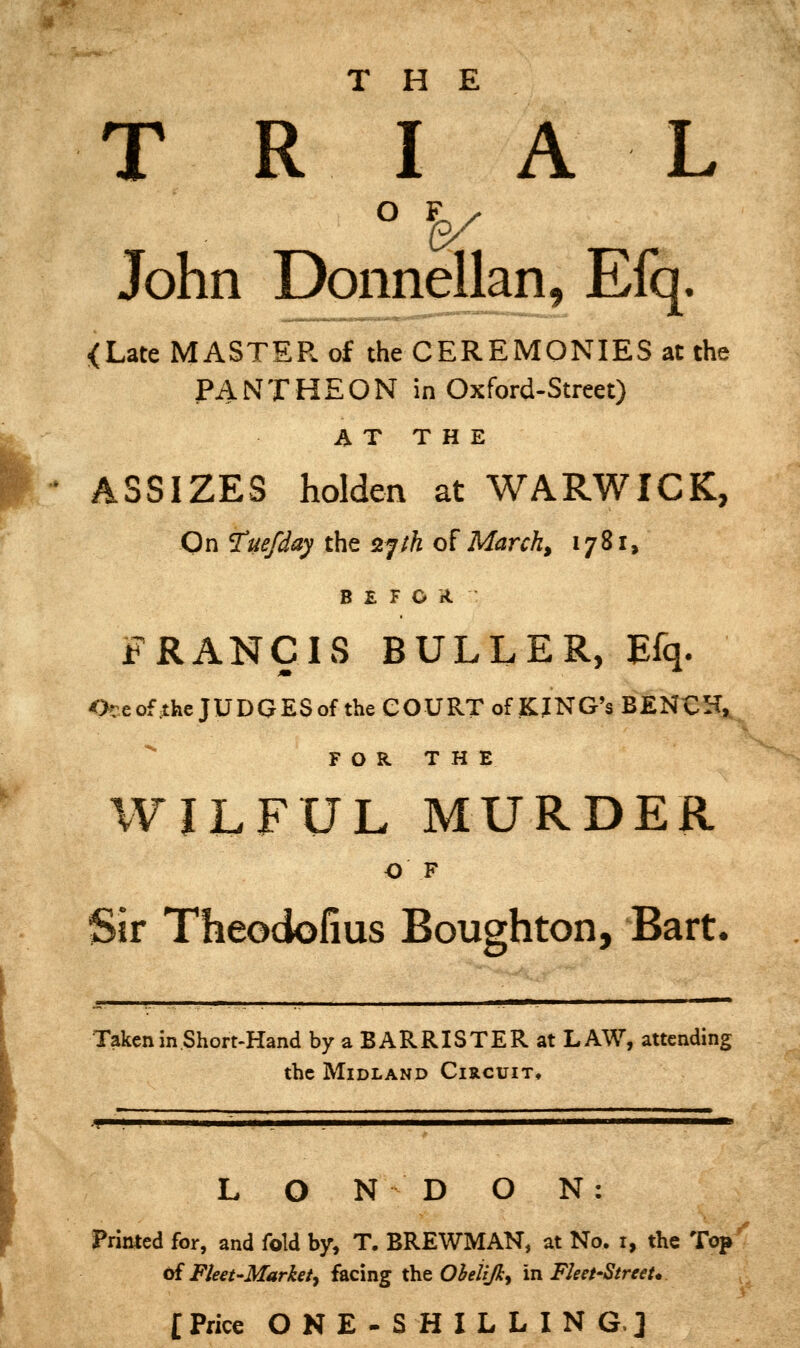 THE T R I A L John Donnellan, Efq. <Late MASTER of the CEREMONIES at the jPANTHEON in Oxford-Street) AT THE ' ASSIZES holden at WARWICK, On Tue/day ths 2Jih of March, 1781, B E F O A FRANCIS DULLER, Efq. Oceof the JUDGESof the COURT of KJNG*s BENCH, ^ F O R T H E WILFUL MURDER O F Sir Theociofius Boughton, Bart. Taken in Short-Hand by a BARRISTER at LAW, attending the Midland Circuit, LONDON: Printed for, and fold by, T. BREWMAN, at No. i, the Top oi Fleet-Market^ facing the Ohelijiy in Fleet-Street* [Price ONE-SHILLING] /