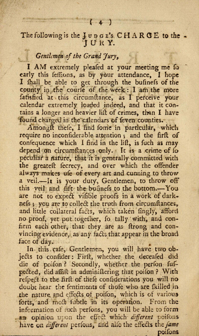 The following is the J u d g e's CHARGE to the J a i< Y. Gentlemm of the Grand Jury, I AM extremely pleafed at your meeting me fa early this feffions, as by your attendance, I hope I ihall be able to get through the bufmefs of the county in the courle of the week: I am the more fatisfied at this circumftance, as I perceive your calendar extremely loaded indeed, and that it con- tains a longer and heavier lift of crimes, tlwn I have Yound charged in the calendars of feven counties. Amongft thefe, I find fome in particular, v/hich require no inconiiderable attention ; and the firft of confequence which I find in the lift, is fuch as may depend on circumilances only. It is a crime of io peculiar a Mature, that it is generally committed with the greated: fecrecy, and over which the offender always makes ufe of every art and cunning to throw a veil.—It is your duty, Gentlemen, to throw ofF this veil and fift the bufinefs to the bottom.—You are not to exped vifible proofs in a work of dark- nefs ; you are to co]le6t: the truth from circumftanccSy and little collateral fadls, which taken fingiy, afford no proof, yet put together, fo tally v?ith, and con- firm each other, that they are as ftrong and con- vincing evidence, as any fads that appear in the broad face of day. ^ In this cafe. Gentlemen-, you will have two ob- jects to confider: Firft, whether the deceafed did die of poifon ? Secondly, whether the perfon fuf- pecSted, did aflift in adminiftering that poifon ? With refpedl to the iirft of thefe confiderations you will no doubt hear the fentimants of thofe who are fkilled ii> the naturei and eifeds of poifon, which is of various forts, and fnoft fubtle in its operation. From the information of -uch perfons, you will be able to form »n opinion upon the effedl which different poifon^ have on different perfoas, and alfo the effeds the fame poifons