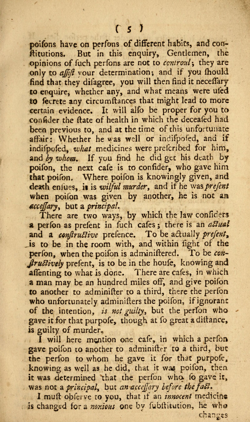 poifons have on perfons of different habits, and con- ftitutions. But in this enquiry. Gentlemen, the opinions of fuch peiTons are not to cciUroul^ they are only to ajjifi your determination; and if you (hould find that they difagree, you will then find it neceflary to enquire, whether any, and what means were ufed to fecrete any circumftances that might lead to more certain evidence. It will alfo be proper for you to confider the (late of health in which the deceafed had been previous to, and at the dme of this unfortunate affair: Whether he was well or indifpofed, and if indifpofed, what medicines were preicribed for him*, and by whom. If you find he did get his death by poifon, the next cafe is to confider, who gave him that poifon. Where poifon is knowingly given, and death enfues,,!! is wilful murder, and if he was prefect when poifon was given by another, he is not aa ^cceffary^ but a principal. There are two ways, by which the law conficers a perfon as prefent in fuch cafes; there is an a^ual and a cmJiruBive prefence. To be actually prefent^ Sis to be in the room with, and within light of the perfon, when the poifon is adn^niftered. To be con- Jlru5fively prefent, is to be in the houfe, knowing and alTenting to what is done. There are cafes, in which a man may be an hundred miles off, and give poifon to another to adminifter to a third, there the perfon who unfortunately adminiflers the poifon, if ignorant of the intention, is not guilty, but the perfon who gave it for that purpofe, though at fo great adiilance, is guilty of murder. I will here motion one cafe, in which a perfon gave poifon to another to adminifter to a third, but the perfon to whom he gave it for that purpofe, knowing as well as he did, that it wa^ poifon, then it was determined that the perfon v^ha fo gave it, was not a principal^ but an accejjary before thefaU. 1 muft obferve to you, that if an innocent medicine is changed for a noTAQUi one by fubftiiution, he who changes