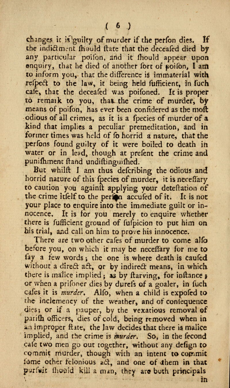 changers ic is 'guilty of murder if the perfon dies. If* the indidment fhauld (late that the deceafed died by any particular poifon, arid it Ihould appear upon enquiry, that he died of another fort of ^oifon, I art! to inform you, that the difference is immaterial with refped: to the law, it being held fufficient, in fuch cafe, that the deceafed was poifoned. Ic is proper t6 remark to you, that^ the crime of murder, by means of poifon, has ever been confidered as the moft odious of all crimes, as it is a fpecies of murder of a kind that implies a peculiar premeditation, and in former times was held of fo horrid a nature^ that the perfons found guilty of it were boiled to death in water or in lead, though at prefent the crime and punifliment ftand undiftinguilhed. But whilft I am thus defcribing the ddioUs and horrid nature of this fpecies of murder, it is neceflary to caution you againft applying your deteftation of the crime itfclf to the perli|n accufed of it. It is not your place to enquire into the immediate guilt or in- nocence. It is for you merely to enquire whether there is fufficient ground of fufpicion to put him on bis trial, and call on him to prove his innocence. There are two other cafes of murder to come alfb before you, on which it may be necellary for me to fay a few words •, the one is where death is Caufed without a dired a6l, or by indirect means, in which. there is malice implied 5 n^ by ftarving» for inftance j or when a prifoner dies by durcfs of a goaler, in fuch cafes it is murder, Alfo, when a child is expofed to the inclemency of the weather, and of coniequencc dit^s; or if a pauper, by the vexatious removal of parifli officers, dies of cold, being removed when in an improper Rate, the Jaw decides that there ia malice implied, and the crime is ipurder. So, in the fecond cafe two men go out together, without any defign to commi? murder, though with an intent ta corrimit Idme other felonious ad, and one of cthem in that purfttit flioCiId kill a man, t.h??y are buth principals in