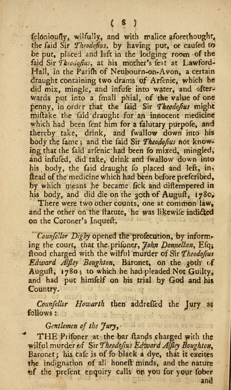 felonioufly, wilfully, and with malice aforethougfif,, the iaid Sir neodojius^ by having put, or caufed to be pur, placed and left in the lodging room of the idhd S'wi'hodojius^ at his mother's feat at Lawford- Hall, in the Paridi of Neubourn-on-Ayon, a certain draught containing two drams of Arfenic, which he did mix, mingle, and infufe into water, and after- wards put into a fmali phial, of the value of one penny, in order that th^ faid Sir ^kenjdojius might miftake the faid draught for an innocent medicine which had been fent him for a falutary purpofe, and thereby take, drink, and fwallow down into his body the fame ; and the faid Sir Theodojtus not know- ing that the faid arfenic had been fo mixed, mingled, and infufed, did take, drink and fwallow down into his body, the faid draught fo placed and left, in- ftead of the medicine which had been before prefcribed, by which means he became lick and diftempered in his body, and did die on the 30tb of Auguft^ 178011 There were two other counts, one at common law, and the other on the Ifatute, he was likewife indifted on the Coroner's Inqueft. ' CotmfeUor D/^^ opened the profecution, by inform- ing the court, that the prifoner, John D^nnellan^ Efq; flood charged with the wilful murder of S\xfheodoftus Edward Aljley Boughton^ Baronet, on the 36th' cf Augufl, 1780 •, to which he had pleaded Not Guilty, and had put himfelf on l?is trial by fiod and his Country. Counfellcr Howarth then adcJrefiied the Jury a$ follows: Gentlemen of the Jury^ ^ THE Prifoner at the bar (lands charged yvith the wilful murder of Sir Theodoftus Edivard Aljley Boughton^ Baronet; his cafe is of fo black a dye, that it excites the indignation of all honeft minds, and the nature bf the prefent enquiry calls on you for yoyr fober and