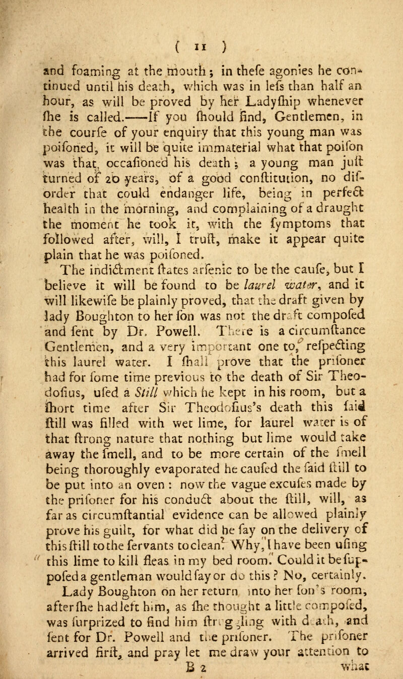 and foaming at the mouth; in thefe agonies he con* dnued until his death, which was in lefs than half an hour, as will be proved by her Ladyfliip whenever fhe is called. If you (hould find, Gentlemen, in the courfe of your enquiry that this young man was poifoned, it will be quite immaterial what that poifon was that, occafioned his death i a young man juil turned oF 20 yearSj of a good ccnftitudon, no dif- order that could endanger life, being in perfe6l health in the morning, and complaining of a draught the moment he took it, with the fymptoms that followed after, will, I trull, make it appear quite plain that he was poifoned. The indidment ftates arfenic to be the caufe^ but I believe it will be found to be laurel watttr^ and it will likewife be plainly proved, that the draft given by lady Boughton to her fon was not the dr: ft compofed and fent by Dr. FowelL TheiC is a clrcumllance Gentlemen, and a very impcnant one to,* refpeding this laurel water. I fliall prove that the prifoner had for fome time previous to the death of Sir Theo- dofius, ufed a Sliil v/hich he kept in his room, but a ihort time after Sir Theodofius's death this (aid ftill was filled with wet lime, for laurel waier is of that (Irong nature that nothing but lime would take away the fmell, and to be more certain of the imell being thoroughly evaporated he caufed the faid llill to be put into an oven : now the vague excufes made by the prifoner for his condud about the ftiil, will, as far as circumftantial evidence can be albv^'ed plainly prove his guilt, for what did he fay on the delivery of this ftill to the fervants tocleanT Why ,1 have been ufing this lime to kill fleas in my bed room.' Could it befup- pofeda gentleman wouldfayor do this? No, certainly. Lady Boughton on her return mto her fon'3 room, afterlhe hadleft him, as ihe thought a little compofed, was furprized to find him ftr. g^ing with d.ath, and fent for Dr. Powell and ti^e pnibncr. The pnfoner arrived firit, and pray let me draw your attention to B 2 whac