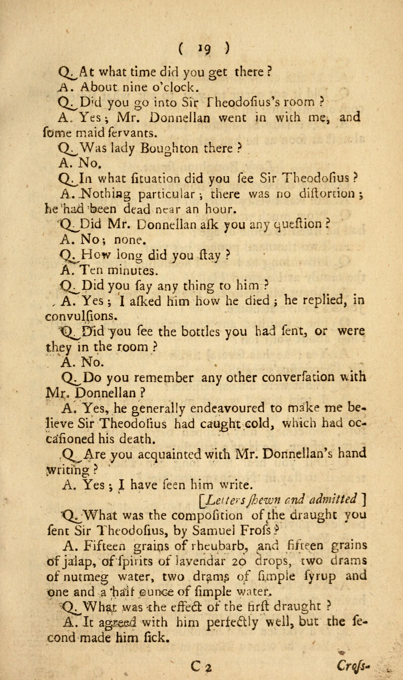 Q^At what time did you get there ? A. About nine o'clock. Q^D'd you go into Sir Theodofius's room ? A. Yes •, Mr. Donnellan went in wich me, and fdme maid fervants. Q^Was lady Bough ton there ? A. No. Q^In what fituation did you fee Sir Theodofius ? A.-Nothing particular-, there was no diftorcion j he'ha^'been dead near an hour. 'Q^Did Mr. Donnellan aik you any queflion ? A. No-, none. Q^How long did you flay ? A. Ten minutes. Q^Didyou fay any thing to him ? . A. Yes ; I afked him how he died j he replied, in convulpons. '^Dld you fee the bottles you had fent, or were they in the room ? '.' A. No. , ^ ^ - Q^Do you remember any other converfation with M^ Donnellan ? A. Yes, he generally endeavoured to make me be- lieve Sir Theodofius had caught cold, which had oc- caiioned his death. .Q^ Are you acquainted with Mr. Donnellan's hand .writiiig ? ' A. Yes •, I have feen him write. [Leitersjhewn and adjnttted ] 'Q-^What was the compofition of the draught you fent Sir Theodofius, by Samuel Frofs>* A. Fifteen graij;is of rheubarb, .and fifteen grains of jalap, of fpirits of lavendar 20 drops, two drams of nutmeg water, two dr^m^ of fimple fyrup and one and a *harif eunc^ of fimple v;ater, K^Whax was the ^^tck of the hrft draught ? A. It agij&ed with him perfedly well, but the fe- cond made him fick. ' C2 Crc^fS