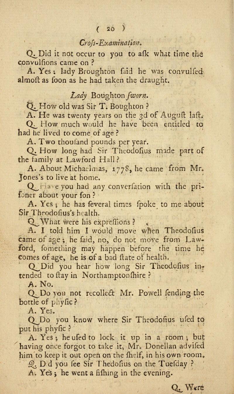CrofS'Ey^amination^ Q^Dld it not occur to you to afl< what time th^ convuifions came on ? A. Yes; lady Broughton faid he was convulfed almofl as foon as he had taken the draught. Lady ^QU^nion fworn. Q^How old v/as Sir T. Boughton } A. He was twenty years on the 3d of Augufl: laft:.- Q. How much would he have been entitled to had he lived to come of age ? A. Two thoufand pounds per year. Q^ How long had Sir TheodoHus made part of the family at Lawford Hall? A. About MichaeiniaSj 1778, he came from Mr^ Jones's to live at home. Q^Have you had any converfation with the pri- foner about vour fon ? A. Yes I he has feveral times fpoke to me about Sir Theodoiius's health. Q^What were his expreffions ? ♦ A. I told him I would move when Theodofius came of age; he faid, no, do not move from Law- ford, fomething may happen before the time he comes of age, he is of a bad Rate of heakh. Q^Did you hear how long Sir Theodcfius in- tended to flay in Northamptonihire ? A. No. Q^Do you not recollect Mr. Powell fending the bottle of plVyfic? . A. Yes. Q^Do you know where Sir Theodofius ufed to put his phyfic ? A. Yes \ he ufed to lock it up in a room \ but having once forgot to take' it, Mto Donellan advifed him'to keep it out open on the fhelf, in his own room^ ■^ D d you fee Sir Thedofius on the Tuefday ? A» Yes J he went a filhing in the evening. Q^W^re