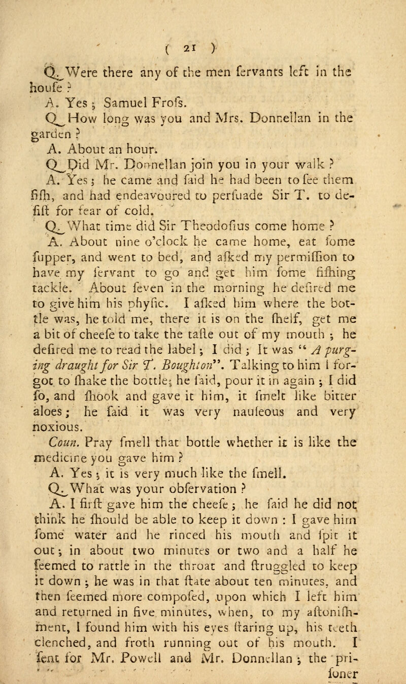 t^Were there any of the men fervants left in the ho Life ? A. Yes ^ Samuel Frofs. Q^How long was you and Mrs. Donnellan in the |o;arden ? A. About an hour. Q^pid Mr. Donnellan join you in your walk ? A. Ifes I he came and faid he had been to fee them fifh, and had endeavoured to perkiade Sir T. to de- fill: for fear of cold. Q^What time did Sir Theodofius comiC home ? A. About nine o'clock he came home, eat fomjC fupper, and went to bed, and aiked my permiffion to have my fervant to go and get him fome fiihing tackle. About feven in the morning he deurcd me to give hihi his phyfic. I aflced him where the bot- tle was, he told me, there it is on the fheif, get me a bitof cheefe to take the taile out of my mouth ; he defired me to read the label; I did ; It was  A purg- ing draught for Sir T. Boughton^\ Talking to him i for- got to fliake the bottjei he faid, pour it in again ; I did io, and Hiook and gave it him, it fmelt like bitter aloes; he faid it was very naufeous and very noxious. Coun. Pray fmell that bottle whether it is like the medicine you gave him ? A, Yes \ it is very much like the fmell. Q^What was your obfervation ? A. I firft gave him the cheefe 5 he faid he did not; think he ihould be able to keep it down : I gave hirii fome water and he rinced his moutii and fpit it out; in about two minutes or two and a half he feemed to rattle in the throat and ftruggled to keep it down ; he was in that flate about ten minutes, and then feemed more compofed, xipon which I left him and returned in five niinutes, when, to my aftonilh- rnent, I found him with his eyes (taring up, his teeth clenched, and froth runnins; out of his mouth. \ hax, for Mr. Powell and Mr. Donnvilan \ the pri- ' ■ -' ■ iuner