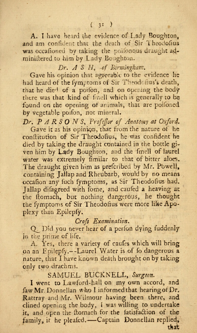 A. I have heard ihe evidence of Lady Boughton, and am confident that the death of Sir Theodofius was occafioned by taking the pciilbnous draught ad- miniftered to him by Lady BoJghton. Dr. A S H, cf Birmingham. Gave his opinion that agr-eeabU. to the evidence he had heard of the fymptoms of Sir Th^odciius's deadi, that he die-^ of a poifbn, and on cpennig the body there v/as that kind of f rr_dl which is generally to be found on the opening of arimals, that are poifoned by vegetable poifon, not mineral. Dr. PARSONS, FrofeJJor of Anatomy at Oxford. Gave it as his opinvgn, that from the nature of he conditution of Sir Theodofius, he v/as confident he died by taking the draught contained in the bottle gi- ven him by L^dy Boughton, and the fmell of laurel water was extremely fimilar to that of bitter aloes. The draught given him as prefcribed by Mr. Pbwell, containing Jallap and Rheubarb, would by no means occafion any fuch fymptoms, as Sir Theodofius had. Jallap difagreed with fome, and caufed a heaving at the ftomach, but nothing dangerous, he thought the fymptoms of Sir Theodofius were more liiie Apo- plexy than Epilepfy. Crofs Examination. Q_ Did you never hear of a perfon dying fuddenly jn the prime of life. A. Yes, there a variety of caufes which will bring pn an Epilepfy.--Laurel Water is of fo dangerous a nature, that I have known death brought on by taking only two drachms. SAMUEL BUCK NELL, Surgeon. I went to Lav/ford-hall on my own accord, and faw Mr. Donnellan who I informed that hearingofDr. Rattray and Mr. Wiimour having been there, and ciined opening the body, \ was willing to undertake it, and open the (lomach for the fatiifadion of the ^amiiy,^ ii he pleafed.—Captain Donnellan replied^ tkat