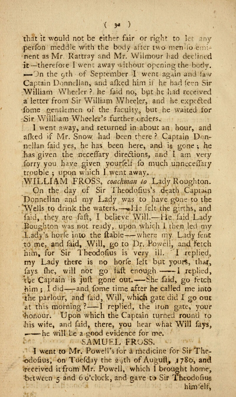 that it would not be either fair or right to let any perfon meddle with the body after two men lb emi- nent as Mr Rattray snd Mr. VVilmoyr had declined it—therefore I wen: away without opening the body. ^—3n the 9th of September I went again and ia^v Captain DonnelJan, and aflced him if he had feen Sir William Wheeler? he faid no, bpt:he had received a letter from Sir William Wheeler, and he,expelled •fome gentlemen of the faculty.^ but he waited for Sir Wiiiliam Wheeler's further orders. 1 went avv^ay, and returned in about an hour, and aflced if Mr. Snow had been there ? Captain Den- nellan faid yes, he has been here, and is gone •, he has given the necefTary diredions, and i am very forry you have given yourfelf fo much unncceiTary trouble ; upon which 1 went away. WILLIAM FROSS, coachman lo Lady Roughton. On the day of Sir Theodoiius's death Captain Donnelian and my Lady was to have gone to the ' 'Wells to drink the v^^aters.-—<«,He felt,the girths, and faid, they are faftg I believe Will.— He faid Lady Boughton was not ready, upon which i [hen led my .Lady's horfe into the ftable—where my Lady fen-t to me, and faid. Will, go to Dr. Foweil, and fetch him, for Sir Theodqfius is very ill. I replied^ my Lady there is np horfe left but ypur^, thar, fays fhe, will not go fail enough ^i replied, tbe Captain is juft gone out.—She faid, go fetch him ; I did—and fome time ^fter he called me into the parlour, and faid, Will, whi<^ gate did 1 go out at this morning ?—I replied, the iron gate, your 'honour. Upon which the Captain turned round tp liis wife, and faid, there, you hear what Will fays, he will be a 2;ood evidence for me. '^ SAMUEL F.ROSS. ! w^nt to Mr. Powell's for a medicine for Sir The- odofius, on Tuefday the 29th of Auguft, ^780, and ^received it from Mr. Powell, which 1 brought home, •between 5 and 6 o'clock, and gave tc> Sir Theodofms hiiu'elt^