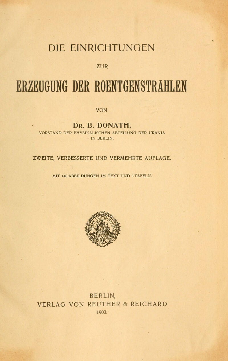 DIE EINRICHTUNGEN ZUR ERZEUGUNG DER ROENTGENSTRAHLEN VON Dr. B. DONATH, VORSTAND DER PHYSIKALISCHEN ABTEILUNG DER URANIA IN BERLIN. ZWEITE, VERBESSERTE UND VERMEHRTE AUFLAGE. MIT 140 ABBILDUNGEN IM TEXT UND 3 TAFELN. BERLIN, VERLAG VON REUTHER & REICHARD 1903.