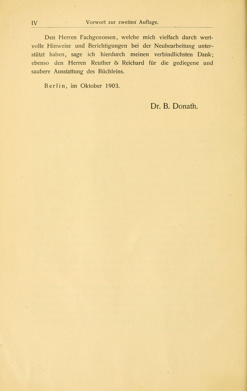 Den Herren Fachgenossen, welche mich vielfach durch wert- volle Hinweise und Berichtigungen bei der Neubearbeitung unter- stützt haben, sage ich hierdurch meinen verbindlichsten Dank; ebenso den Herren Reuther & Reichard für die gediegene und saubere Ausstattung des Büchleins, Berlin, im Oktober 1903. Dr. B. Donath.