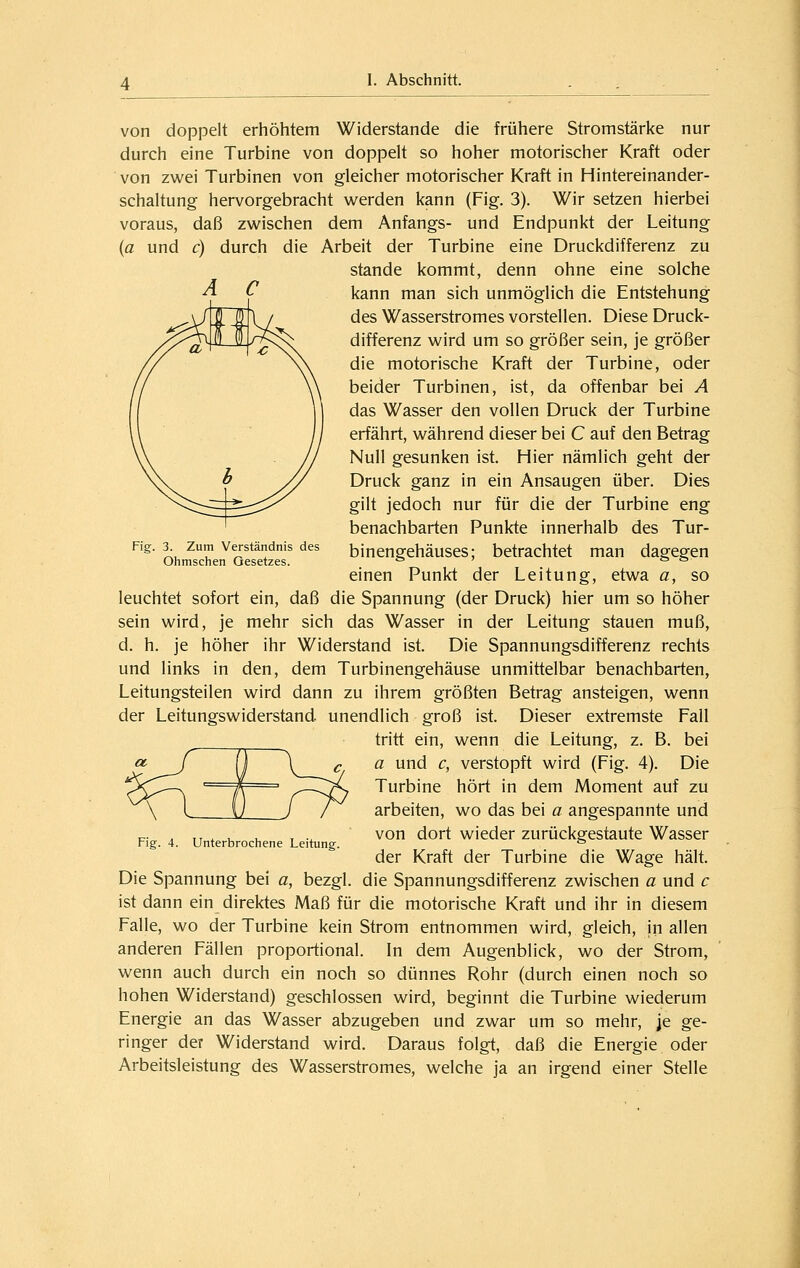 Fig. 3. Zum Verständnis des Ohmschen Gesetzes. von doppelt erhöhtem Widerstände die frühere Stromstärke nur durch eine Turbine von doppelt so hoher motorischer Kraft oder von zwei Turbinen von gleicher motorischer Kraft in Hintereinander- schaltung hervorgebracht werden kann (Fig. 3). Wir setzen hierbei voraus, daß zwischen dem Anfangs- und Endpunkt der Leitung (a und c) durch die Arbeit der Turbine eine Druckdifferenz zu Stande kommt, denn ohne eine solche kann man sich unmöglich die Entstehung des Wasserstromes vorstellen. Diese Druck- differenz wird um so größer sein, je größer die motorische Kraft der Turbine, oder beider Turbinen, ist, da offenbar bei A das Wasser den vollen Druck der Turbine erfährt, während dieser bei C auf den Betrag Null gesunken ist. Hier nämlich geht der Druck ganz in ein Ansaugen über. Dies gilt jedoch nur für die der Turbine eng benachbarten Punkte innerhalb des Tur- binengehäuses; betrachtet man dagegen einen Punkt der Leitung, etwa a, so leuchtet sofort ein, daß die Spannung (der Druck) hier um so höher sein wird, je mehr sich das Wasser in der Leitung stauen muß, d. h. je höher ihr Widerstand ist. Die Spannungsdifferenz rechts und links in den, dem Turbinengehäuse unmittelbar benachbarten, Leitungsteilen wird dann zu ihrem größten Betrag ansteigen, wenn der Leitungswiderstand, unendlich groß ist. Dieser extremste Fall tritt ein, wenn die Leitung, z. B. bei a und c, verstopft wird (Fig. 4). Die Turbine hört in dem Moment auf zu arbeiten, wo das bei a angespannte und von dort wieder zurückgestaute Wasser der Kraft der Turbine die Wage hält. Die Spannung bei a, bezgl. die Spannungsdifferenz zwischen a und c ist dann ein direktes Maß für die motorische Kraft und ihr in diesem Falle, wo der Turbine kein Strom entnommen wird, gleich, in allen anderen Fällen proportional. In dem Augenblick, wo der Strom, wenn auch durch ein noch so dünnes Rohr (durch einen noch so hohen Widerstand) geschlossen wird, beginnt die Turbine wiederum Energie an das Wasser abzugeben und zwar um so mehr, je ge- ringer der Widerstand wird. Daraus folgt, daß die Energie oder Arbeitsleistung des Wasserstromes, welche ja an irgend einer Stelle