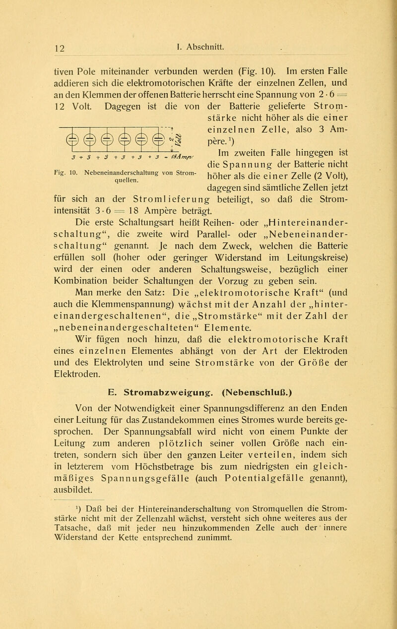 3 + 3 +2 ■+ S + S +3 - iSAmfvf tiven Pole miteinander verbunden werden (Fig. 10). Im ersten Falle addieren sich die elektromotorischen Kräfte der einzelnen Zellen, und an den Klemmen der offenen Batterie herrscht eine Spannung von 2 • 6 = 12 Volt. Dagegen ist die von der Batterie gelieferte Strom- stärke nicht höher als die einer einzelnen Zelle, also 3 Am- pere. ^) Im zweiten Falle hingegen ist die Spannung der Batterie nicht Fig:. 10. Nebeneinand^erschaltung von Strom- ^^^^^ ^j^ die einer Zelle (2 Volt), dagegen sind sämtliche Zellen jetzt für sich an der Stromlieferung beteiligt, so daß die Strom- intensität 3 • 6 = 18 Ampere beträgt. Die erste Schaltungsart heißt Reihen- oder „Hintereinander- schaltung, die zweite wird Parallel- oder „Nebeneinander- schaltung genannt. Je nach dem Zweck, welchen die Batterie erfüllen soll (hoher oder geringer Widerstand im Leitungskreise) wird der einen oder anderen Schaltungsweise, bezüglich einer Kombination beider Schaltungen der Vorzug zu geben sein. Man merke den Satz: Die „elektromotorische Kraft (und auch die Klemmenspannung) wächst mit der Anzahl der „hinter- einandergeschaltenen, die „Stromstärke mit der Zahl der „nebeneinandergeschalteten Elemente. Wir fügen noch hinzu, daß die elektromotorische Kraft eines einzelnen Elementes abhängt von der Art der Elektroden und des Elektrolyten und seine Stromstärke von der Größe der Elektroden. E. Stromabzweigung. (Nebenschluß.) Von der Notwendigkeit einer Spannungsdifferenz an den Enden einer Leitung für das Zustandekommen eines Stromes wurde bereits ge- sprochen. Der Spannungsabfall wird nicht von einem Punkte der Leitung zum anderen plötzlich seiner vollen Größe nach ein- treten, sondern sich über den ganzen Leiter verteilen, indem sich in letzterem vom Höchstbetrage bis zum niedrigsten ein gleich- mäßiges Spannungsgefälle (auch Potentialgefälle genannt), ausbildet. 1) Daß bei der Hintereinanderschaltung von Stromquellen die Strom- stärke nicht mit der Zellenzahl wächst, versteht sich ohne weiteres aus der Tatsache, daß mit jeder neu hinzukommenden Zelle auch der innere Widerstand der Kette entsprechend zunimmt.