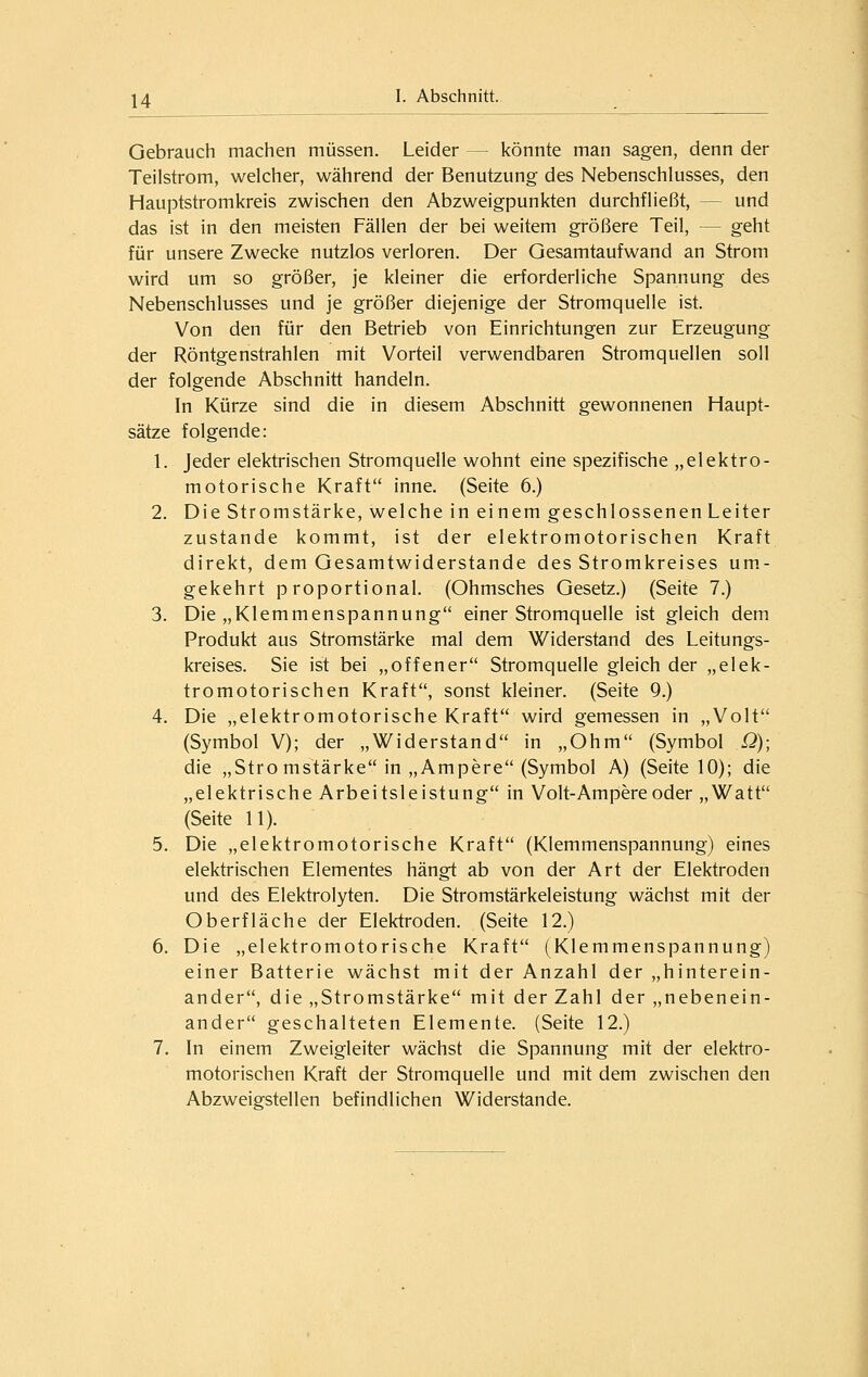 Gebrauch machen müssen. Leider — könnte man sagen, denn der Teilstrom, welcher, während der Benutzung des Nebenschlusses, den Hauptstromkreis zwischen den Abzweigpunkten durchfließt, — und das ist in den meisten Fällen der bei weitem größere Teil, — geht für unsere Zwecke nutzlos verloren. Der Gesamtaufwand an Strom wird um so größer, je kleiner die erforderliche Spannung des Nebenschlusses und je größer diejenige der Stromquelle ist. Von den für den Betrieb von Einrichtungen zur Erzeugung der Röntgenstrahlen mit Vorteil verwendbaren Stromquellen soll der folgende Abschnitt handeln. In Kürze sind die in diesem Abschnitt gewonnenen Haupt- sätze folgende: 1. Jeder elektrischen Stromquelle wohnt eine spezifische „elektro- motorische Kraft inne. (Seite 6.) 2. Die Stromstärke, welche in einem geschlossenen Leiter zustande kommt, ist der elektromotorischen Kraft direkt, dem Gesamtwiderstande des Stromkreises um.- gekehrt proportional. (Ohmsches Gesetz.) (Seite 7.) 3. Die „Klemmenspannung einer Stromquelle ist gleich dem Produkt aus Stromstärke mal dem Widerstand des Leitungs- kreises. Sie ist bei „offener Stromquelle gleich der „elek- tromotorischen Kraft, sonst kleiner. (Seite 9.) 4. Die „elektromotorische Kraft wird gemessen in „Volt (Symbol V); der „Widerstand in „Ohm (Symbol Q)\ die „Stro mstärke in „Ampere (Symbol A) (Seite 10); die „elektrische Arbeitsleistung in Volt-Ampere oder „Watt (Seite 11). 5. Die „elektromotorische Kraft (Klemmenspannung) eines elektrischen Elementes hängt ab von der Art der Elektroden und des Elektrolyten. Die Stromstärkeleistung wächst mit der Oberfläche der Elektroden. (Seite 12.) 6. Die „elektromotorische Kraft (Klemmenspannung) einer Batterie wächst mit der Anzahl der „hinterein- ander, die „Stromstärke mit der Zahl der „nebenein- ander geschalteten Elemente. (Seite 12.) 7. In einem Zweigleiter wächst die Spannung mit der elektro- motorischen Kraft der Stromquelle und mit dem zwischen den Abzweigstellen befindlichen Widerstände.