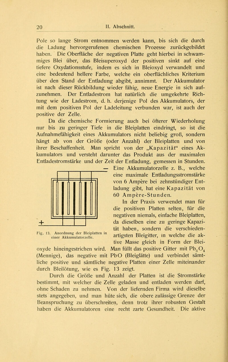 Pole so lange Strom entnommen werden kann, bis sich die durch die Ladung hervorgerufenen chemischen Prozesse zurückgebildet haben. Die Oberfläche der negativen Platte geht hierbei in schwam- miges Blei über, das Bleisuperoxyd der positiven sinkt auf eine tiefere Oxydationsstufe, indem es sich in Bleioxyd verwandelt und eine bedeutend hellere Farbe, welche ein oberflächliches Kriterium über den Stand der Entladung abgibt, annimmt. Der Akkumulator ist nach dieser Rückbildung wieder fähig, neue Energie in sich auf- zunehmen. Der Entladestrom hat natürlich die umgekehrte Rich- tung wie der Ladestrom, d. h. derjenige Pol des Akkumulators, der mit dem positiven Pol der Ladeleitung verbunden war, ist auch der positive der Zelle. Da die chemische Formierung auch bei öfterer Wiederholung nur bis zu geringer Tiefe in die Bleiplatten eindringt, so ist die Aufnahmefähigkeit eines Akkumulators nicht beliebig groß, sondern hängt ab von der Größe (oder Anzahl) der Bleiplatten und von ihrer Beschaffenheit. Man spricht von der „Kapazität eines Ak- kumulators und versteht darunter das Produkt aus der maximalen Entladestromstärke und der Zeit der Entladung, gemessen in Stunden. — Eine Akkumulatorzelle z. B., welche eine maximale Entladungsstromstärke von 6 Ampere bei zehnstündiger Ent- ladung gibt, hat eine Kapazität von 60 Ampere-Stunden. In der Praxis verwendet man für die positiven Platten selten, für die negativen niemals, einfache Bleiplatten, da dieselben eine zu geringe Kapazi- tät haben, sondern die verschieden- artigsten Bleigitter, m welche die ak- tive Masse gleich in Form der Blei- oxyde hineingestrichen wird. Man füllt das positive Gitter mit PbgO^ (Mennige), das negative mit PbO (Bleiglätte) und verbindet sämt- liche positive und sämtliche negative Platten einer Zelle miteinander durch Bleilötung, wie es Fig. 13 zeigt. Durch die Größe und Anzahl der Platten ist die Stromstärke bestimmt, mit welcher die Zelle geladen und entladen werden darf, ohne Schaden zu nehmen. Von der liefernden Firma wird dieselbe stets angegeben, und man hüte sich, die obere zulässige Grenze der Beanspruchung zu überschreiten, denn trotz ihrer robusten Gestalt haben die Akkumulatoren eine recht zarte Gesundheit. Die aktive 4- Fig. 13. Anordnung der Bleiplatten in einer Akkumulatorzelle.