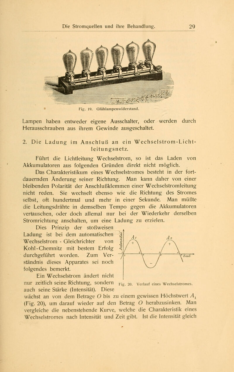 • Fig. 19. Olühlampenvviderstand. Lampen haben entweder eigene Ausschalter, oder werden durch Herausschrauben aus ihrem Gewinde ausgeschaltet. 2. Die Ladung im Anschluß an ein Wechselstrom-Licht- leitungsnetz. Führt die Lichtleitung Wechselstrom, so ist das Laden von Akkumulatoren aus folgenden Gründen direkt nicht möglich. Das Charakteristikum eines Wechselstromes besteht in der fort- dauernden Änderung seiner Richtung. Man kann daher von einer bleibenden Polarität der Anschlußklemmen einer Wechselstromleitung nicht reden. Sie wechselt ebenso wie die Richtung des Stromes selbst, oft hundertmal und mehr in einer Sekunde. Man müßte die Leitungsdrähte in demselben Tempo gegen die Akkumulatoren vertauschen, oder doch allemal nur bei der Wiederkehr derselben Stromrichtung anschalten, um eine Ladung zu erzielen. Dies Prinzip der stoßweisen Ladung ist bei dem automatischen Wechselstrom - Gleichrichter von Kohl-Chemnitz mit bestem Erfolg durchgeführt worden. Zum Ver- ständnis dieses Apparates sei noch folgendes bemerkt. Ein Wechselstrom ändert nicht nur zeitlich seine Richtung, sondern auch seine Stärke (Intensität). Diese wächst an von dem Betrage O bis zu einem gewissen Höchstwert A^ (Fig. 20), um darauf wieder auf den Betrag O herabzusinken. Man vergleiche die nebenstehende Kurve, welche die Charakteristik eines Wechselstromes nach Intensität und Zeit gibt. Ist die Intensität gleich Fig. 20. Verlauf eines Wechselstromes.