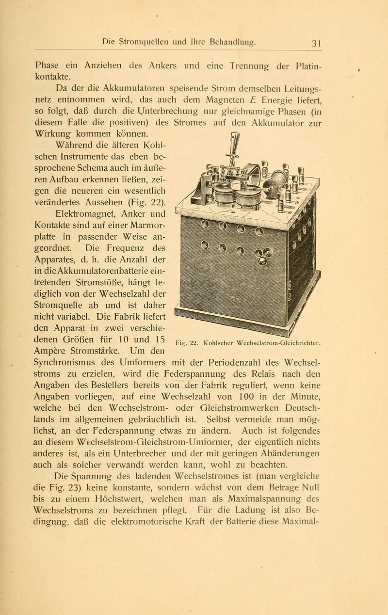 Phase ein Anziehen des Ankers und eine Trennung der Platin- kontalde. Da der die Akkumulatoren speisende Strom demselben Leitungs- netz entnommen wird, das auch dem Magneten E Energie liefert, so folgt, daß durch die Unterbrechung nur gleichnamige Phasen (in diesem Falle die positiven) des Stromes auf den Akkumulator zur Wirkung kommen können. Während die älteren Kohl- schen Instrumente das eben be- sprochene Schema auch im äuße- ren Aufbau erkennen ließen, zei- gen die neueren ein wesentlich verändertes Aussehen (Fig. 22). Elektromagnet, Anker und Kontakte sind auf einer Marmor- platte in passender Weise an- geordnet. Die Frequenz des Apparates, d. h. die Anzahl der in die Akkumulatorenbatterie ein- tretenden Stromstöße, hängt le- diglich von der Wechselzahl der Stromquelle ab und ist daher nicht variabel. Die Fabrik liefert den Apparat in zwei verschie- denen Größen für 10 und 15 Ampere Stromstärke. Um den Synchronismus des Umformers mit der Periodenzahl des Wechsel- stroms zu erzielen, wird die Federspannung des Relais nach den Angaben des Bestellers bereits von der Fabrik reguliert, wenn keine Angaben vorliegen, auf eine Wechselzahl von 100 in der Minute, welche bei den Wechselstrom- oder Gleichstromwerken Deutsch- lands im allgemeinen gebräuchlich ist. Selbst vermeide man mög- lichst, an der Federspannung etwas zu ändern. Auch ist folgendes an diesem Wechselstrom-Gleichstrom-Umformer, der eigentlich nichts anderes ist, als ein Unterbrecher und der mit geringen Abänderungen auch als solcher verwandt werden kann, wohl zu beachten. Die Spannung des ladenden Wechselstromes ist (man vergleiche die Fig. 23) keine konstante, sondern wächst von dem Betrage Null bis zu einem Höchstwert, welchen man als Maximalspannung des Wechselstroms zu bezeichnen pflegt. Für die Ladung ist also Be- dingung, daß die elektromotorische Kraft der Batterie diese Maximal- Fig. 22. Kohlscher Wechselstrom-Gleichrichter.