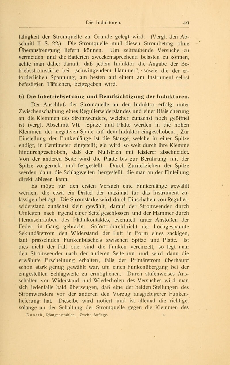 fähigkeit der Stromquelle zu Grunde gelegt wird. (Vergl. den Ab- schnitt II S. 22.) Die Stromquelle muß diesen Strombetrag ohne Überanstrengung liefern können. Um zeitraubende Versuche zu vermeiden und die Batterien zweckentsprechend belasten zu können, achte man daher darauf, daß jedem Induktor die Angabe der Be- triebsstromstärke bei „schwingendem Hammer, • sowie die der er- forderlichen Spannung, am besten auf einem am Instrument selbst befestigten Täfelchen, beigegeben wird. b) Die Inbetriebsetzung und Beaufsichtigung der Induktoren. Der Anschluß der Stromquelle an den Induktor erfolgt unter Zwischenschaltung eines Regulierwiderstandes und einer Bleisicherung an die Klemmen des Stromwenders, welcher zunächst noch geöffnet ist (vergl. Abschnitt VI). Spitze und Platte werden in die hohen Klemmen der negativen Spule auf dem Induktor eingeschoben. Zur Einstellung der Funkenlänge ist die Stange, welche in einer Spitze endigt, in Centimeter eingeteilt; sie wird so weit durch ihre Klemme hindurchgeschoben, daß der Nullstrich mit letzterer abschneidet. Von der anderen Seite wird die Platte bis zur Berührung mit der Spitze vorgerückt und festgestellt. Durch Zurückziehen der Spitze werden dann die Schlagweiten hergestellt, die man an der Einteilung direkt ablesen kann. Es möge für den ersten Versuch eine Funkenlänge gewählt werden, die etwa ein Drittel der maximal für das Instrument zu- lässigen beträgt. Die Stromstärke wird durch Einschalten von Regulier- widerstand zunächst klein gewählt, darauf der Stromwender durch Umlegen nach irgend einer Seite geschlossen und der Hammer durch Heranschrauben des Platinkontaktes, eventuell unter Anstoßen der Feder, in Gang gebracht. Sofort durchbricht der hochgespannte Sekundärstrom den Widerstand der Luft in Form eines zackigen, laut prasselnden Funkenbüschels zwischen Spitze und Platte. Ist dies nicht der Fall oder sind die Funken vereinzelt, so legt man den Stromwender nach der anderen Seite um und wird dann die erwähnte Erscheinung erhalten, falls der Primärstrom überhaupt schon stark genug gewählt war, um einen Funkenübergang bei der eingestellten Schlagweite zu ermöglichen. Durch stufenweises Aus- schalten von Widerstand und Wiederholen des Versuches wird man sich jedenfalls bald überzeugen, daß eine der beiden Stellungen des Stromwenders vor der anderen den Vorzug ausgiebigerer Funken- lieferung hat. Dieselbe wird notiert und ist allemal die richtige, solange an der Schaltung der Stromquelle gegen die Klemmen des Donath, Röntgenstrahlen. Zweite Auflage. 4