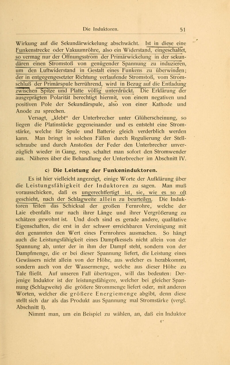 Wirkung auf die Sekundärwickelung abschwächt. Ist in diese eine Funkenstrecke oder Vakuumröhre, also ein Widerstand, eingeschaltet, so vermag nur der Offnungsstrom der Primärwickelung in der sekun- dären einen Stromstoß von genügender Spannung zu induzieren, um den Luftwiderstand in Gestalt eines Funkens zu überwinden; der in entgegengesetzter Richtung verlaufende Stromstoß, vom Strom- schluß der Primärspule herrührend, wird in Bezug auf die Entladung zwischen Spitze und Platte völlig unterdrückt. Die Erklärung der ausgeprägten Polarität berechtigt hiermit, von einem negativen und positiven Pole der Sekundärspule, also von einer Kathode und Anode zu sprechen. Versagt, „klebt der Unterbrecher unter Glüherscheinung, so liegen die Platinstücke gegeneinander und es entsteht eine Strom- stärke, welche für Spule und Batterie gleich verderblich werden kann. Man bringt in solchen Fällen durch Regulierung der Stell- schraube und durch Anstoßen der Feder den Unterbrecher unver- züglich wieder in Gang, resp. schaltet man sofort den Stromwender aus. Näheres über die Behandlung der Unterbrecher im Abschnitt IV. c) Die Leistung der Funkeninduktoren. Es ist hier vielleicht angezeigt, einige Worte der Aufklärung über die Leistungsfähigkeit der Induktoren zu sagen. Man muß vorausschicken, daß es ungerechtfertigt ist, sie, wie es so oft geschieht, nach der Schlagweite allein zu beurteilen. Die Induk- toreineilen das Schicksal der großen Fernrohre, welche der Laie ebenfalls nur nach ihrer Länge und ihrer Vergrößerung zu schätzen gewohnt ist. Und doch sind es gerade andere, qualitative Eigenschaften, die erst in der schwer erreichbaren Vereinigung mit den genannten den Wert eines Fernrohres ausmachen. So hängt auch die Leistungsfähigkeit eines Dampfkessels nicht allein von der Spannung ab, unter der in ihm der Dampf steht, sondern von der Dampfmenge, die er bei dieser Spannung liefert, die Leistung eines Gewässers nicht allein von der Höhe, aus welcher es herabkommt, sondern auch von der Wassermenge, welche aus dieser Höhe zu Tale fließt. Auf unseren Fall übertragen, will das bedeuten: Der- jenige Induktor ist der leistungsfähigere, welcher bei gleicher Span- nung (Schlagweite) die größere Strommenge liefert oder, mit anderen Worten, welcher die größere Energiemenge abgibt, denn diese stellt sich dar als das Produkt aus Spannung mal Stromstärke (vergl. Abschnitt I). Nimmt man, um ein Beispiel zu wählen, an, daß ein Induktor 4