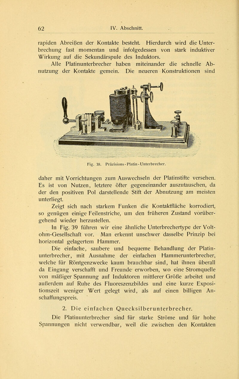 rapiden Abreißen der Kontakte besteht. Hierdurch wird die Unter- brechung fast momentan und infolgedessen von stark induktiver Wirkung auf die Sekundärspule des Induktors. Alle Platinunterbrecher haben miteinander die schnelle Ab- nutzung der Kontakte gemein. Die neueren Konstruktionen sind Fiar. 38. Präzisions-Platin-Unterbrecher. daher mit Vorrichtungen zum Ausw^echseln der Platinstifte versehen. Es ist von Nutzen, letztere öfter gegeneinander auszutauschen, da der den positiven Pol darstellende Stift der Abnutzung am meisten unterliegt. Zeigt sich nach starkem Funken die Kontaktfläche korrodiert, so genügen einige Feilenstriche, um den früheren Zustand vorüber- gehend wieder herzustellen. In Fig. 39 führen wir eine ähnliche Unterbrechertype der Volt- ohm-Gesellschaft vor. Man erkennt unschwer dasselbe Prinzip bei horizontal gelagertem Hammer. Die einfache, saubere und bequeme Behandlung der Platin- unterbrecher, mit Ausnahme der einfachen Hammerunterbrecher, welche für Röntgenzwecke kaum brauchbar sind, hat ihnen überall da Eingang verschafft und Freunde erworben, wo eine Stromquelle von mäßiger Spannung auf Induktoren mittlerer Größe arbeitet und außerdem auf Ruhe des Fluoreszenzbildes und eine kurze Exposi- tionszeit weniger Wert gelegt wird, als auf einen billigen An- schaffungspreis. 2. Die einfachen Quecksilberunterbrecher. Die Platinunterbrecher sind für starke Ströme und für hohe Spannungen nicht verwendbar, weil die zwischen den Kontakten