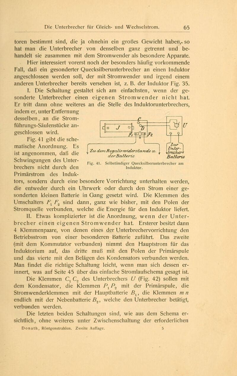 J 3 V Fz Zur \U77Ier- wrecher-^ BaUerU' Fig. 41. Selbständiger Quecksilberunterbreclier am Induktor. toren bestimmt sind, die ja ohnehin ein großes Gewicht haben,« so hat man die Unterbrecher von denselben ganz getrennt und be- handelt sie zusammen mit dem Stromwender als besondere Apparate. Hier interessiert vorerst noch der besonders häufig vorkommende Fall, daß ein gesonderter Quecksiiberunterbrecher an einen Induktor angeschlossen werden soll, der mit Stromwender und irgend einem anderen Unterbrecher bereits versehen ist, z. B. der Induktor Fig. 35. I. Die Schaltung gestaltet sich am einfachsten, wenn der ge- sonderte Unterbrecher einen eigenen Stromwender nicht hat. Er tritt dann ohne weiteres an die Stelle des Induktorunterbrechers, indem er, unter Entfernung desselben, an die Strom- ^ führungs-Säulenstücke an- geschlossen wird. Fig. 41 gibt die sche- matische Anordnung. Es ist angenommen, daß die Schwingungen des Unter- brechers nicht durch den Primärstrom des Induk- tors, sondern durch eine besondere Vorrichtung unterhalten werden, die entweder durch ein Uhrwerk oder durch den Strom einer ge- sonderten kleinen Batterie in Gang gesetzt wird. Die Klemmen des Umschalters /\ F^^ sind dann, ganz wie bisher, mit den Polen der Stromquelle verbunden, welche die Energie für den Induktor liefert. II. Etwas komplizierter ist die Anordnung, wenn der Unter- brecher einen eigenen Stromwender hat. Ersterer besitzt dann 4 Klemmenpaare, von denen eines der Unterbrechervorrichtung den Betriebsstrom von einer besonderen Batterie zuführt. Das zweite (mit dem Kommutator verbunden) nimmt den Hauptstrom für das Induktorium auf, das dritte muß mit den Polen der Primärspule und das vierte mit den Belägen des Kondensators verbunden werden. Man findet die richtige Schaltung leicht, wenn man sich dessen er- innert, was auf Seite 45 über das einfache Stromlaufschema gesagt ist. Die Klemmen C^ C, des Unterbrechers U (Fig. 42) sollen mit dem Kondensator, die Klemmen P^ P^ mit der Primärspule, die Stromwenderklemmen mit der Hauptbatterie B^, die Klemmen m n endlich mit der Nebenbatterie ß.,, welche den Unterbrecher betätigt, verbu-nden werden. Die letzten beiden Schaltungen sind, wie aus dem Schema er- sichtlich, ohne weiteres unter Zwischenschaltung der erforderlichen Donath, Röntgenstrahlen. Zweite Auflage. 5