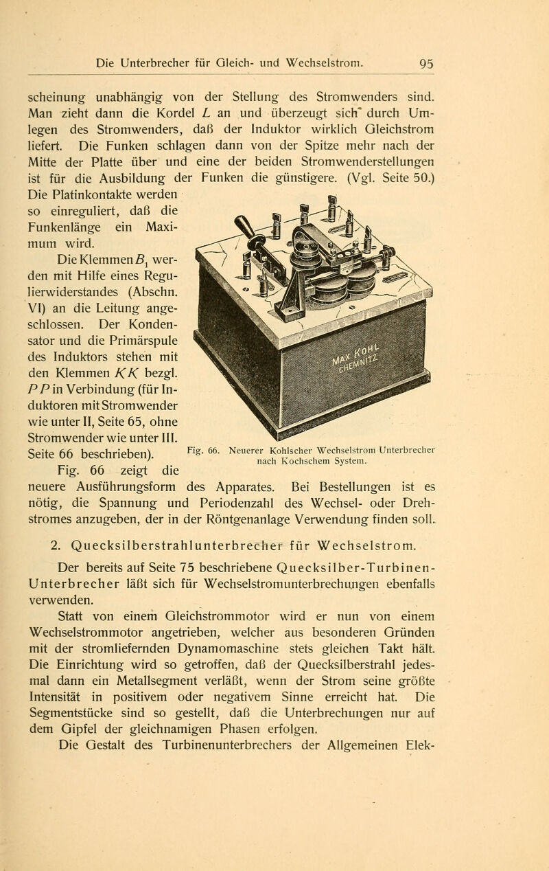 scheinung unabhängig von der Stellung des Stromwenders sind. Man zieht dann die Kordel L an und überzeugt sich' durch Um- legen des Stromwenders, daß der Induktor wirklich Gleichstrom liefert. Die Funken schlagen dann von der Spitze mehr nach der Mitte der Platte über und eine der beiden Stromwenderstellungen ist für die Ausbildung der Funken die günstigere. (Vgl. Seite 50.) Die Platinkontakte werden so einreguliert, daß die Funkenlänge ein Maxi- mum wird. Die Klemmend, wer- den mit Hilfe eines Regu- lierwiderstandes (Abschn. VI) an die Leitung ange- schlossen. Der Konden- sator und die Primärspule des Induktors stehen mit den Klemmen KK bezgl. P P in Verbindung (für In- duktoren mit Stromwender wie unter II, Seite 65, ohne Stromwender wie unter III. Seite 66 beschrieben). Fig. 66 zeigt die neuere Ausführungsform des Apparates. Bei Bestellungen ist es nötig, die Spannung und Periodenzahl des Wechsel- oder Dreh- stromes anzugeben, der in der Röntgenanlage Verwendung finden soll. 2. Quecksilberstrahlunterbrecher für Wechselstrom. Der bereits auf Seite 75 beschriebene Quecksilber-Turbinen- Unterbrecher läßt sich für Wechselstromunterbrechungen ebenfalls verwenden. Statt von einem Gleichstrommotor wird er nun von einem Wechselstrommotor angetrieben, welcher aus besonderen Gründen mit der stromliefernden Dynamomaschine stets gleichen Takt hält. Die Einrichtung wird so getroffen, daß der Quecksilberstrahl jedes- mal dann ein Metallsegment verläßt, wenn der Strom seine größte Intensität in positivem oder negativem Sinne erreicht hat. Die Segmentstücke sind so gestellt, daß die Unterbrechungen nur auf dem Gipfel der gleichnamigen Phasen erfolgen. Die Gestalt des Turbinenunterbrechers der Allgemeinen Elek- Fig. 66. Neuerer Kohlscher Wechselstrom Unterbrecher nach Kochschem System.