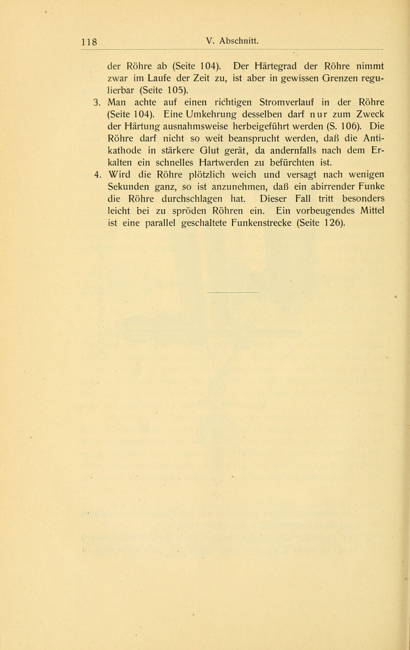 der Röhre ab (Seite 104). Der Härtegrad der Röhre nimmt zwar im Laufe der Zeit zu, ist aber in gewissen Grenzen regu- lierbar (Seite 105). 3. Man achte auf einen richtigen Stromverlauf in der Röhre (Seite 104). Eine Umkehrung desselben darf nur zum Zweck der Härtung ausnahmsweise herbeigeführt werden (S. 106). Die Röhre darf nicht so weit beansprucht werden, daß die Anti- kathode in stärkere Glut gerät, da andernfalls nach dem Er- kalten ein schnelles Hartwerden zu befürchten ist. 4. Wird die Röhre plötzlich weich und versagt nach wenigen Sekunden ganz, so ist anzunehmen, daß ein abirrender Funke die Röhre durchschlagen hat. Dieser Fall tritt besonders leicht bei zu spröden Röhren ein. Ein vorbeugendes Mittel ist eine parallel geschaltete Funkenstrecke (Seite 126).