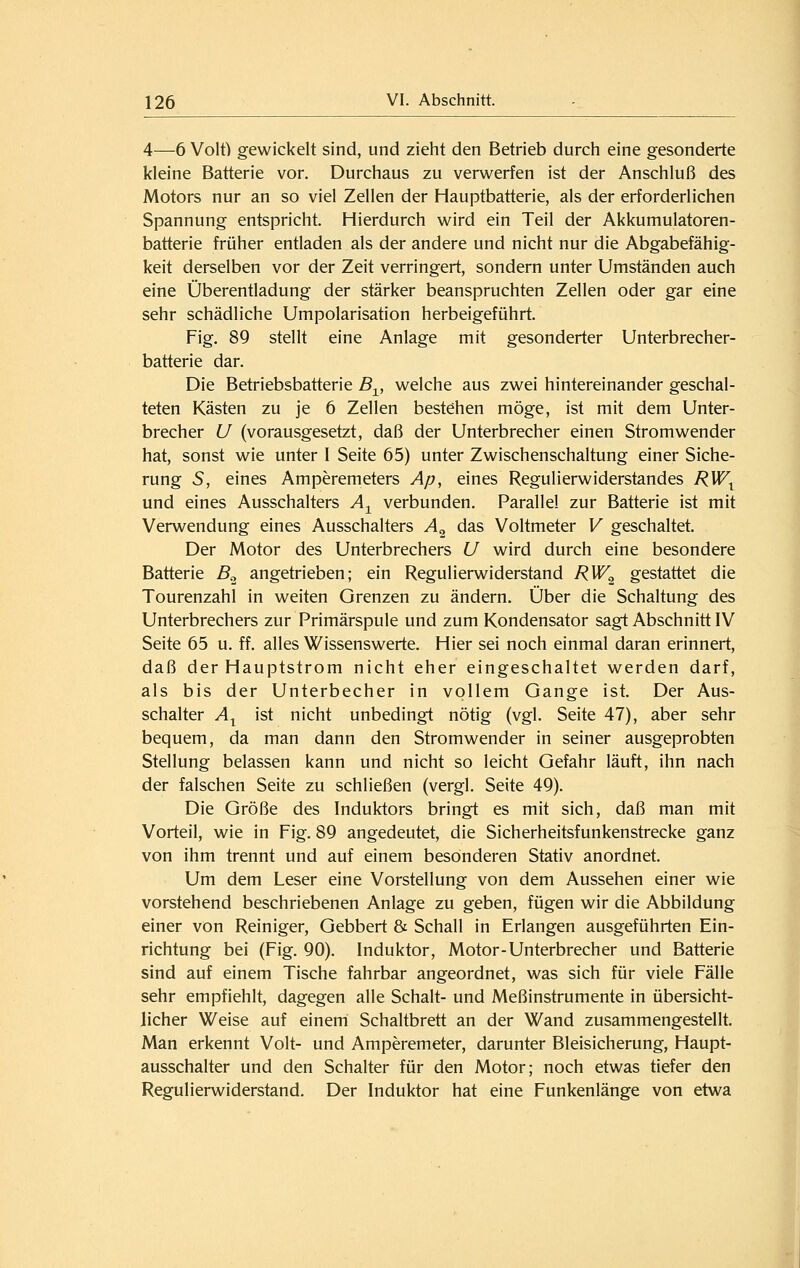 4—-6 Volt) gewickelt sind, und zieht den Betrieb durch eine gesonderte kleine Batterie vor. Durchaus zu verwerfen ist der Anschluß des Motors nur an so viel Zellen der Hauptbatterie, als der erforderlichen Spannung entspricht. Hierdurch wird ein Teil der Akkumulatoren- batterie früher entladen als der andere und nicht nur die Abgabefähig- keit derselben vor der Zeit verringert, sondern unter Umständen auch eine Überentladung der stärker beanspruchten Zellen oder gar eine sehr schädliche Umpolarisation herbeigeführt. Fig. 89 stellt eine Anlage mit gesonderter Unterbrecher- batterie dar. Die Betriebsbatterie B^, welche aus zwei hintereinander geschal- teten Kästen zu je 6 Zellen bestehen möge, ist mit dem Unter- brecher U (vorausgesetzt, daß der Unterbrecher einen Stromwender hat, sonst wie unter I Seite 65) unter Zwischenschaltung einer Siche- rung S, eines Amperemeters Ap, eines Regulierwiderstandes RW^ und eines Ausschalters A-^ verbunden. Parallel zur Batterie ist mit Verwendung eines Ausschalters A^ das Voltmeter V geschaltet. Der Motor des Unterbrechers U wird durch eine besondere Batterie B^ angetrieben; ein Regulierwiderstand RW^ gestattet die Tourenzahl in weiten Grenzen zu ändern. Über die Schaltung des Unterbrechers zur Primärspule und zum Kondensator sagt Abschnitt IV Seite 65 u. ff. alles Wissenswerte. Hier sei noch einmal daran erinnert, daß der Hauptstrom nicht eher eingeschaltet werden darf, als bis der Unterbecher in vollem Gange ist. Der Aus- schalter A^ ist nicht unbedingt nötig (vgl. Seite 47), aber sehr bequem, da man dann den Stromwender in seiner ausgeprobten Stellung belassen kann und nicht so leicht Gefahr läuft, ihn nach der falschen Seite zu schließen (vergl. Seite 49). Die Größe des Induktors bringt es mit sich, daß man mit Vorteil, wie in Fig. 89 angedeutet, die Sicherheitsfunkenstrecke ganz von ihm trennt und auf einem besonderen Stativ anordnet. Um dem Leser eine Vorstellung von dem Aussehen einer wie vorstehend beschriebenen Anlage zu geben, fügen wir die Abbildung einer von Reiniger, Gebbert & Schall in Erlangen ausgeführten Ein- richtung bei (Fig. 90). Induktor, Motor-Unterbrecher und Batterie sind auf einem Tische fahrbar angeordnet, was sich für viele Fälle sehr empfiehlt, dagegen alle Schalt- und Meßinstrumente in übersicht- licher Weise auf einem Schaltbrett an der Wand zusammengestellt. Man erkennt Volt- und Amperemeter, darunter Bleisicherung, Haupt- ausschalter und den Schalter für den Motor; noch etwas tiefer den Regulierwiderstand. Der Induktor hat eine Funkenlänge von etwa