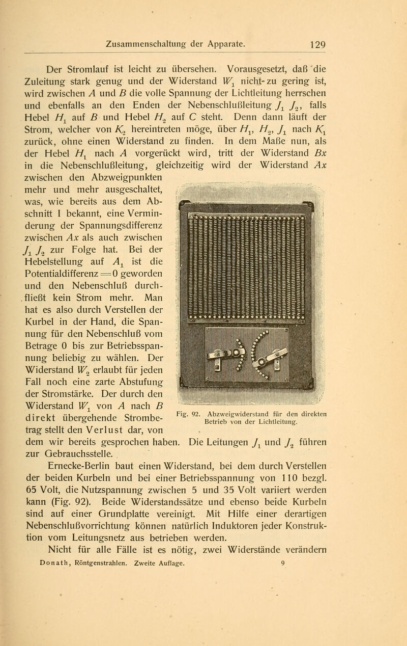 Der Stromlauf ist leicht zu übersehen. Vorausgesetzt, daß 'die Zuleitung stark genug und der Widerstand U^^ nicht* zu gering ist, wird zwischen A und B die volle Spannung der Lichtleitung herrschen und ebenfalls an den Enden der Nebenschlußleitung/^ J^, falls Hebel M^ auf ß und Hebel //^ auf C steht. Denn dann läuft der Strom, welcher von /C hereintreten möge, über //^, M^, J^ nach A'i zurück, ohne einen Widerstand zu finden. In dem Maße nun, als der Hebel H^ nach A vorgerückt wird, tritt der Widerstand Bx in die Nebenschlußleitung, gleichzeitig wird der Widerstand Ax zwischen den Abzweigpunkten mehr und mehr ausgeschaltet, was, wie bereits aus dem Ab- schnitt I bekannt, eine Vermin- derung der Spannungsdifferenz zwischen Ax als auch zwischen J^ J^ zur Folge hat. Bei der Hebelstellung auf A^^ ist die Potentialdifferenz = 0 geworden und den Nebenschluß durch- fließt kein Strom mehr. Man hat es also durch Verstellen der Kurbel in der Hand, die Span- nung für den Nebenschluß vom Betrage 0 bis zur Betriebsspan- nung beliebig zu wählen. Der Widerstand W^ erlaubt für jeden Fall noch eine zarte Abstufung der Stromstärke. Der durch den Widerstand W^ von A nach B direkt übergehende Strombe- trag stellt den Verlust dar, von dem wir bereits gesprochen haben. Die Leitungen J^ und /^ führen zur Gebrauchsstelle. Ernecke-Berlin baut einen Widerstand, bei dem durch Verstellen der beiden Kurbeln und bei einer Betriebsspannung von 110 bezgl. 65 Volt, die Nutzspannung zwischen 5 und 35 Volt variiert werden kann (Fig. 92). Beide Widerstandssätze und ebenso beide Kurbeln sind auf einer Grundplatte vereinigt. Mit Hilfe einer derartigen Nebenschlußvorrichtung können natürlich Induktoren jeder Konstruk- tion vom Leitungsnetz aus betrieben werden. Nicht für alle Fälle ist es nötig, zwei Widerstände verändern Donath, Röntgenstrahlen. Zweite Auflage. 9 Fig. 92. Abzweigwiderstand für den direkten Betrieb von der Lichtleitung.