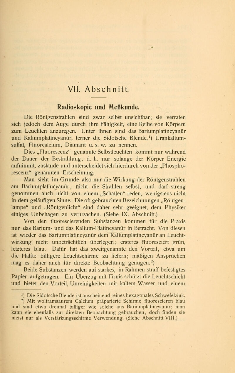 Radioskopie und Meßkunde. Die Röntgenstrahlen sind zwar selbst unsichtbar; sie verraten sich jedoch dem Auge durch ihre Fähigkeit, eine Reihe von Körpern zum Leuchten anzuregen. Unter ihnen sind das Bariumplatincyanür und Kaliumplatincyanür, ferner die Sidotsche Blende,^) Urankalium- sulfat, Fluorcalcium, Diamant u. s. w. zu nennen. Dies „Fluorescenz genannte Selbstleuchten kommt nur während der Dauer der Bestrahlung, d. h. nur solange der Körper Energie aufnimmt, zustande und unterscheidet sich hierdurch von der „Phospho- rescenz genannten Erscheinung. Man sieht im Grunde also nur die Wirkung der Röntgenstrahlen am Bariumplatincyanür, nicht die Strahlen selbst, und darf streng genommen auch nicht von einem „Schatten reden, wenigstens nicht in dem geläufigen Sinne. Die oft gebrauchten Bezeichnungen „Röntgen- lampe und „Röntgenlicht sind daher sehr geeignet, dem Physiker einiges Unbehagen zu verursachen. (Siehe IX. Abschnitt.) Von den fluorescierenden Substanzen kommen für die Praxis nur das Barium- und das Kalium-Platincyanür in Betracht. Von diesen ist wieder das Bariumplatincyanür dem Kaliumplatincyanür an Leucht- wirkung nicht unbeträchtlich überlegen; ersteres fluoresciert grün, letzteres blau. Dafür hat das zweitgenannte den Vorteil, etwa um die Hälfte billigere Leuchtschirme zu liefern; mäßigen Ansprüchen mag es daher auch für direkte Beobachtung genügen.-) Beide Substanzen werden auf starkes, in Rahmen straff befestigtes Papier aufgetragen. Ein Überzug mit Firnis schützt die Leuchtschicht und bietet den Vorteil, Unreinigkeiten mit kaltem Wasser und einem ^) Die Sidotsche Blende ist anscheinend reines hexagonales Schwefelzink. -) Mit wolframsaurem Calcium präparierte Schirme fluorescieren blau und sind etwa dreimal billiger wie solche aus Bariumplatincyanür; man kann sie ebenfalls zur direkten Beobachtung gebrauchen, doch finden sie