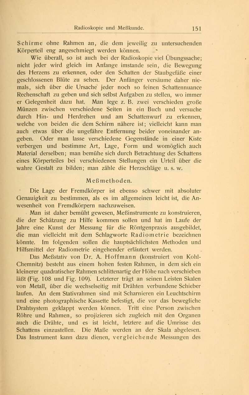 Schirme ohne Rahmen an, die dem jeweilig zu untersuchenden Körperteil eng angeschmiegt werden können. Wie überall, so ist auch bei der Radioskopie viel Übungssache; nicht jeder wird gleich im Anfange imstande sein, die Bewegung des Herzens zu erkennen, oder den Schatten der Staubgefäße einer geschlossenen Blüte zu sehen. Der Anfänger versäume daher nie- mals, sich über die Ursache jeder noch so feinen Schattennuance Rechenschaft zu geben und sich selbst Aufgaben zu stellen, wo immer er Gelegenheit dazu hat. Man lege z. B. zwei verschieden große Münzen zwischen verschiedene Seiten in ein Buch und versuche durch Hin- und Herdrehen und am Schattenwurf zu erkennen, welche von beiden die dem Schirm nähere ist; vielleicht kann man auch etwas über die ungefähre Entfernung beider voneinander an- geben. Oder man lasse verschiedene Gegenstände in einer Kiste verbergen und bestimme Art, Lage, Form und womöglich auch Material derselben; man bemühe sich durch Betrachtung des Schattens eines Körperteiles bei verschiedenen Stellungen ein Urteil über die wahre Gestalt zu bilden; man zähle die Herzschläge u. s. w. Meßmethoden. Die Lage der Fremdkörper ist ebenso schwer mit absoluter Genauigkeit zu bestimmen, als es im allgemeinen leicht ist, die An- wesenheit von Fremdkörpern nachzuweisen. Man ist daher bemüht gewesen, Meßinstrumente zu konstruieren, die der Schätzung zu Hilfe kommen sollen und hat im Laufe der Jahre eine Kunst der Messung für die Röntgenpraxis ausgebildet, die man vielleicht mit dem Schlagworte Radiometrie bezeichnen könnte. Im folgenden sollen die hauptsächlichsten Methoden und Hilfsmittel der Radiometrie eingehender erläutert werden. Das Meßstativ von Dr. A. Hoffmann (konstruiert von Kohl- Chemnitz) besteht aus einem hohen festen Rahmen, in dem sich ein kleinerer quadratischer Rahmen schlittenartig der Höhe nach verschieben läßt (Fig. 108 und Fig. 109). Letzterer trägt an seinen Leisten Skalen von Metall, über die wechselseitig mit Drähten verbundene Schieber laufen. An dem Stativrahmen sind mit Scharnieren ein Leuchtschirm und eine photographische Kassette befestigt, die vor das bewegliche Drahtsystem geklappt werden können. Tritt eine Person zwischen Röhre und Rahmen, so projizieren sich zugleich mit den Organen auch die Drähte, und es ist leicht, letztere auf die Umrisse des Schattens einzustellen. Die Maße werden an der Skala abgelesen. Das Instrument kann dazu dienen, vergleichende Messungen des