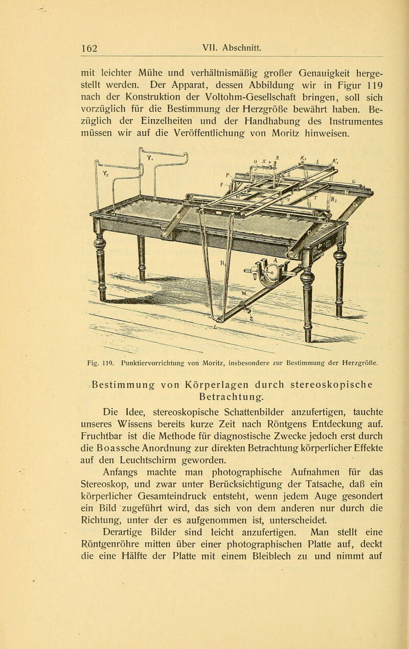 mit leichter Mühe und verhältnismäßig großer Genauigkeit herge- stellt werden. Der Apparat, dessen Abbildung wir in Figur 119 nach der Konstruktion der Voltohm-Gesellschaft bringen, soll sich vorzüglich für die Bestimmung der Herzgröße bewährt haben. Be- züglich der Einzelheiten und der Handhabung des Instrumentes müssen wir auf die Veröffentlichung von Moritz hinweisen. Fig. 119. Punktiervorrichtung von Moritz, insbesondere zur Bestimmung der Herzgröße. Bestimmung von Körperlagen durch stereoskopische Betrachtung. Die Idee, stereoskopische Schattenbilder anzufertigen, tauchte unseres Wissens bereits kurze Zeit nach Röntgens Entdeckung auf. Fruchtbar ist die Methode für diagnostische Zwecke jedoch erst durch die Boassche Anordnung zur direkten Betrachtung körperlicher Effekte auf den Leuchtschirm geworden. Anfangs machte man photographische Aufnahmen für das Stereoskop, und zwar unter Berücksichtigung der Tatsache, daß ein körperlicher Gesamteindruck entsteht, wenn jedem Auge gesondert ein Bild zugeführt wird, das sich von dem anderen nur durch die Richtung, unter der es aufgenommen ist, unterscheidet. Derartige Bilder sind leicht anzufertigen. Man stellt eine Röntgenröhre mitten über einer photographischen Platte auf, deckt die eine Hälfte der Platte mit einem Bleiblech zu und nimmt auf