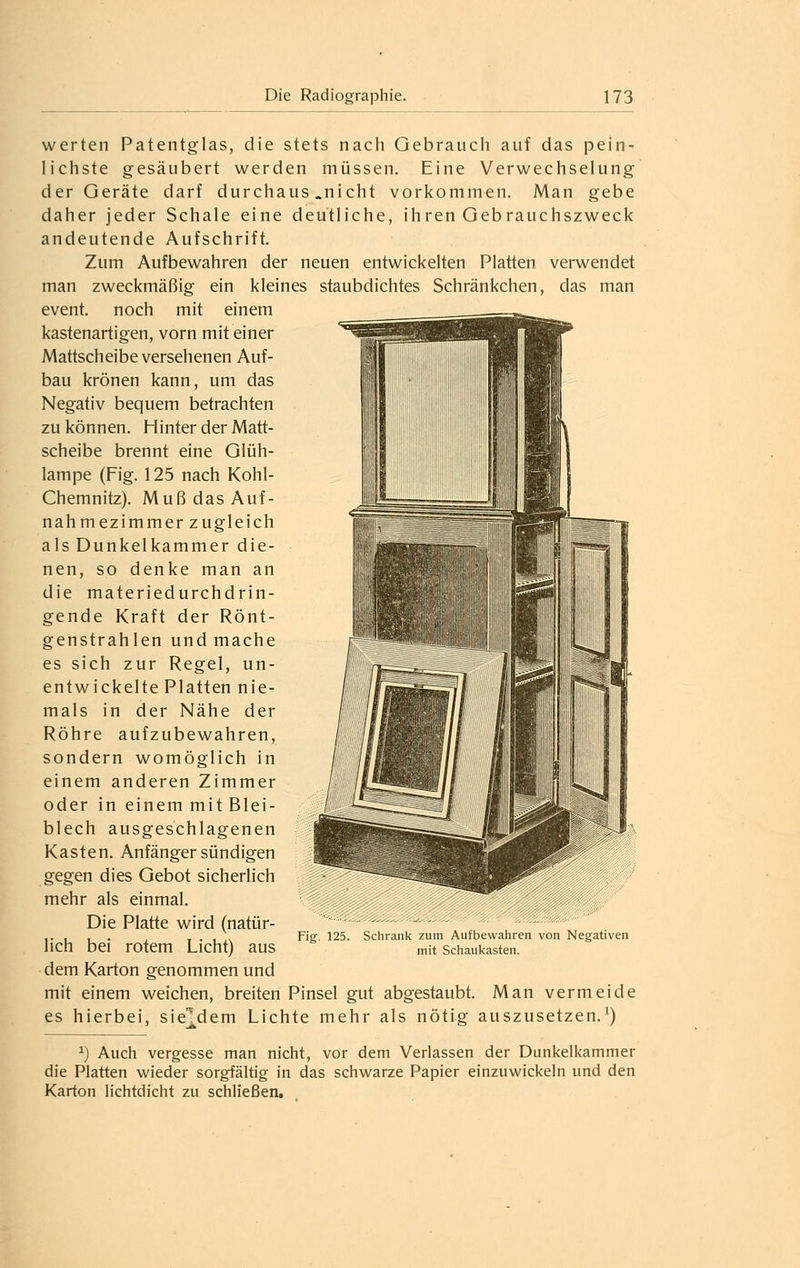 werten Patentglas, die stets nach Gebrauch auf das pein- lichste gesäubert werden müssen. Eine Verwechselung der Geräte darf durchaus .nicht vorkommen. Man gebe daher jeder Schale eine deutliche, ihren Geb rauchszweck andeutende Aufschrift. Zum Aufbewahren der neuen entwickelten Platten verwendet man zweckmäßig ein kleines staubdichtes Schränkchen, das man event. noch mit einem kastenartigen, vorn mit einer Mattscheibe versehenen Auf- bau krönen kann, um das Negativ bequem betrachten zu können. Hinter der Matt- scheibe brennt eine Glüh- lampe (Fig. 125 nach Kohl- Chemnitz). Muß das Auf- nahm ez immer zugleich als Dunkelkammer die- nen, so denke man an die materiedurchdrin- gende Kraft der Rönt- genstrahlen und mache es sich zur Regel, un- entwickelte Platten nie- mals in der Nähe der Röhre aufzubewahren, sondern womöglich in einem anderen Zimmer oder in einem mit Blei- blech ausgeschlagenen Kasten. Anfänger sündigen gegen dies Gebot sicherlich mehr als einmal. Die Platte wird (natür- lich bei rotem Licht) aus dem Karton genommen und mit einem weichen, breiten Pinsel gut abgestaubt. Man vermeide es hierbei, sie^dem Lichte mehr als nötig auszusetzen.^) ^) Auch vergesse man nicht, vor dem Verlassen der Dunkelkammer die Platten wieder sorgfältig in das schwarze Papier einzuwickeln und den Karton lichtdicht zu schließen. 125. Schrank zum Aufbewahren von Negativen mit Schaukasten.