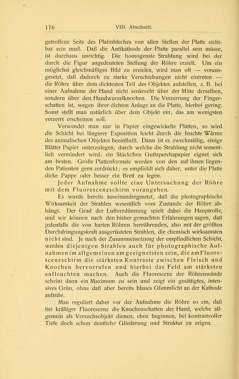 getroffene Seite des Platinbleches von allen Stellen der Platte sicht- bar sein muß. Daß die Antikathode der Platte parallel sein müsse, ist durchaus unrichtig. Die homogenste Strahlung wird bei der durch die Figur angedeuteten Stellung der Röhre erzielt. Um ein möglichst gleichmäßiges Bild zu erzielen, wird man oft — voraus- gesetzt, daß dadurch zu starke Verschiebungen nicht eintreten — die Röhre über dem dichtesten Teil des Objektes aufstellen, z. B. bei einer Aufnahme der Hand nicht senkrecht über der Mitte derselben, sondern über den Handwurzelknochen. Die Verzerrung der Finger- schatten ist, wegen ihrer dichten Anlage an die Platte, hierbei gering. Sonst stellt man natürlich über dem Objekt ein, das am wenigsten verzerrt erscheinen soll. Verwendet man nur in Papier eingewickelte Platten, so wird die Schicht bei längerer Exposition leicht durch die feuchte Wärme des animalischen Objektes beeinflußt. Dann ist es zweckmäßig, einige Blätter Papier unterzulegen, durch welche die Strahlung nicht wesent- lich vermindert wird; ein Stückchen Guttaperchapapier eignet sich am besten. Große Plattenformate werden von den auf ihnen liegen- den Patienten gern zerdrückt; es empfiehlt sich daher, unter die Platte dicke Pappe oder besser ein Brett zu legen. Jeder Aufnahme sollte eine Untersuchung der Röhre mit dem Fluorescenzschirm vorangehen. Es wurde bereits auseinandergesetzt, daß die photographische Wirksamkeit der Strahlen wesentlich vom Zustande der Röhre ab- hängt. Der Grad der Luftverdünnung spielt dabei die Hauptrolle, und wir können nach den bisher gemachten Erfahrungen sagen, daß jedenfalls die von harten Röhren herrührenden, also mit der größten Durchdringungskraft ausgerüsteten Strahlen, die chemisch wirksamsten nicht sind. Je nach der Zusammensetzung der empfindlichen Schicht, werden diejenigen Strahlen auch für photographische Auf- nahmen im allgemeinen am geeignetsten sein, die am Fluore- scenzschirm die stärksten Kontraste zwischen Fleisch und Knochen hervorrufen und hierbei das Feld am stärksten aufleuchten machen. Auch die Fluorescenz der Röhrenwände scheint dann ein Maximum zu sein und zeigt ein gesättigtes, inten- sives Grün, ohne daß aber bereits blaues Glimmlicht an der Kathode aufträte. Man reguliert daher vor der Aufnahme die Röhre so ein, daß bei kräftiger Fluorescenz die Knochenschatten der Hand, welche all- gemein als Versuchsobjekt dienen, eben beginnen, bei kontrastvoller Tiefe doch schon deutliche Gliederung und Struktur zu zeigen.