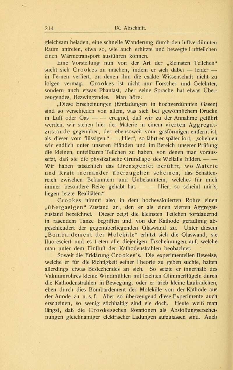 gleichsam beladen, eine schnelle Wanderung durch den luftverdünnten Raum antreten, etwa so, wie auch erhitzte und bewegte Luftteilchen einen Wärmetransport ausführen können. Eine Vorstellung nun von der Art der „kleinsten Teilchen sucht sich Crookes zu machen, indem er sich dabei — leider — in Fernen verliert, zu denen ihm die exakte Wissenschaft nicht zu folgen vermag. Crookes ist nicht nur Forscher und Gelehrter, sondern auch etwas Phantast, aber seine Sprache hat etwas Über- zeugendes, Bezwingendes. Man höre: „Diese Erscheinungen (Entladungen in hochverdünnten Gasen) sind so verschieden von allem, was sich bei gewöhnlichem Drucke in Luft oder Gas ereignet, daß wir zu der Annahme geführt werden, wir stehen hier der Materie in einem vierten Aggregat- zustande gegenüber, der ebensoweit vom gasförmigen entfernt ist, als dieser vom flüssigen. — „Hier, so fährt er später fort, „scheinen wir endlich unter unseren Händen und im Bereich unserer Prüfung die kleinen, unteilbaren Teilchen zu haben, von denen man voraus- setzt, daß sie die physikalische Grundlage des Weltalls bilden. • Wir haben tatsächlich das Grenzgebiet berührt, wo Materie und Kraft ineinander überzugehen scheinen, das Schatten- reich zwischen Bekanntem und Unbekanntem, welches für mich immer besondere Reize gehabt hat. — — Hier, so scheint mir's, liegen letzte Realitäten. Crookes nimmt also in dem hochevakuierten Rohre einen „übergasigen Zustand an, den er als einen vierten Aggregat- zustand bezeichnet. Dieser zeigt die kleinsten Teilchen fortdauernd in rasendem Tanze begriffen und von der Kathode geradlinig ab- geschleudert der gegenüberliegenden Glaswand zu. Unter diesem „Bombardement der Moleküle erhitzt sich die Glaswand, sie fluoresciert und es treten alle diejenigen Erscheinungen auf, welche man unter dem Einfluß der Kathodenstrahlen beobachtet. Soweit die Erklärung Crookes's. Die experimentellen Beweise, welche er für die Richtigkeit seiner Theorie zu geben suchte, hatten allerdings etwas Bestechendes an sich. So setzte er innerhalb des Vakuumrohres kleine Windmühlen mit leichten Glimmerflügeln durch die Kathodenstrahlen in Bewegung, oder er trieb kleine Laufrädchen, eben durch dies Bombardement der Moleküle von der Kathode aus der Anode zu u. s. f. Aber so überzeugend diese Experimente auch erscheinen, so wenig stichhaltig sind sie doch. Heute weiß man längst, daß die Crookesschen Rotationen als Abstoßungserschei- nungen gleichnamiger elektrischer Ladungen aufzufassen sind. Auch