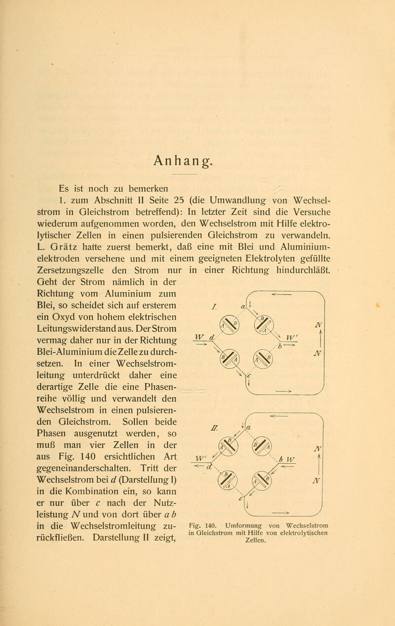 Anhang. Es ist noch zu bemerken 1. zum Abschnitt II Seite 25 (die Umwandlung von Wechsel- strom in Gleichstrom betreffend): In letzter Zeit sind die Versuche wiederum aufgenommen worden, den Wechselstrom mit Hilfe elektro- l3^ischer Zellen in einen pulsierenden Gleichstrom zu verwandeln. L. Grätz hatte zuerst bemerkt, daß eine mit Blei und Aluminium- elektroden versehene und mit einem geeigneten Elektrolyten gefüllte Zersetzungszelle den Strom nur in einer Richtung hindurchläßt. Geht der Strom nämlich in der Richtung vom Aluminium zum Blei, so scheidet sich auf ersterem ein Oxyd von hohem elektrischen Leitungswiderstand aus. Der Strom vermag daher nur in der Richtung Blei-Aluminium die Zelle zu durch- setzen. In einer Wechselstrom- leitung unterdrückt daher eine derartige Zelle die eine Phasen- reihe völlig und verwandelt den Wechselstrom in einen pulsieren- den Gleichstrom. Sollen beide Phasen ausgenutzt werden, so muß man vier Zellen in der aus Fig. 140 ersichtlichen Art gegeneinanderschalten. Tritt der Wechselstrom bei d (Darstellung I) in die Kombination ein, so kann er nur über c nach der Nutz- leistung A'^ und von dort über a b in die Wechselstromleitung zu- Fig-. UO. Umformung von Wechselstrom .. , „. ^ T-N ; 11 II • , in Oleichstrom mit Hilfe von elektrolytischen