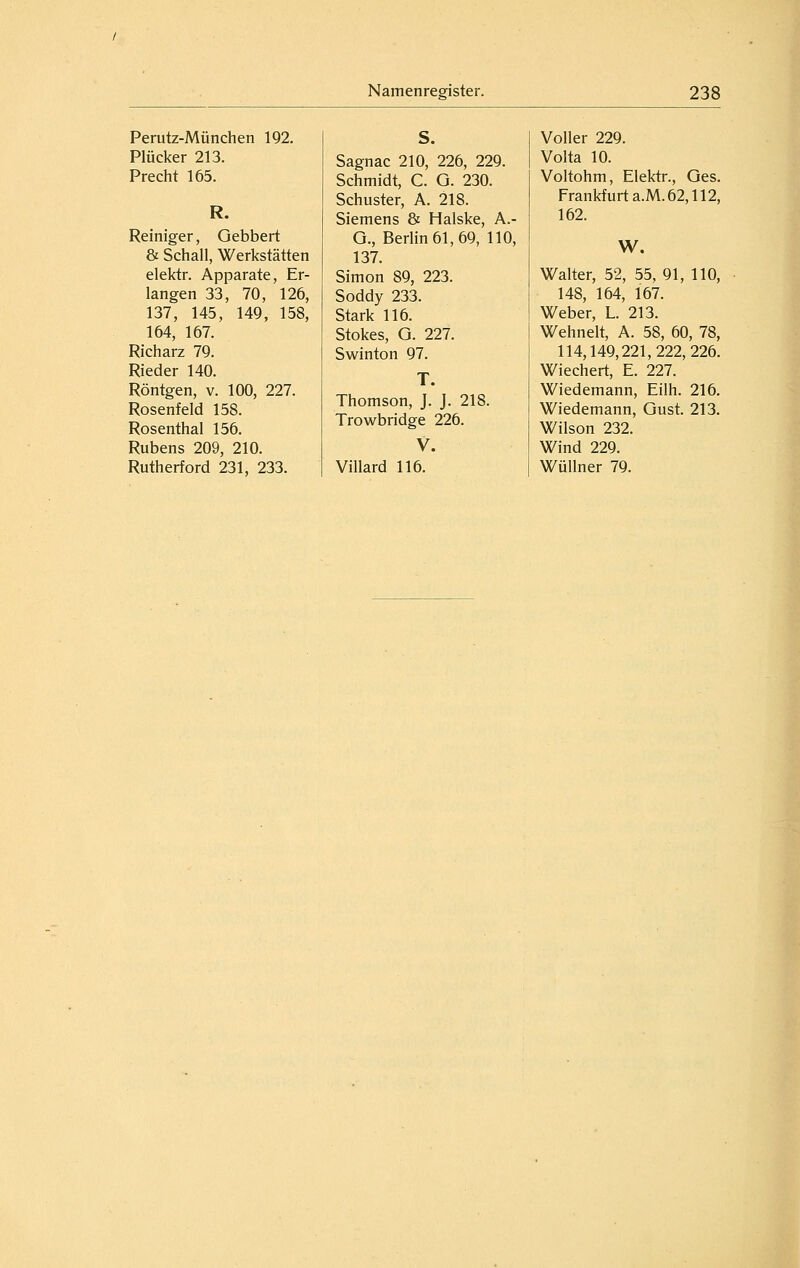 Perutz-München 192. Plücker 213. Precht 165. R. Reiniger, Gebbert & Schall, Werkstätten elektr. Apparate, Er- langen 33, 70, 126, 137, 145, 149, 158, 164, 167. Richarz 79. Rieder 140. Röntgen, v. 100, 227. Rosenfeld 158. Rosenthal 156. Rubens 209, 210. Rutherford 231, 233. Sagnac 210, 226, 229. Schmidt, C. G. 230. Schuster, A. 218. Siemens & Halske, A.- G., Berlin 61, 69, 110, 137. Simon 89, 223. Soddy 233. Stark 116. Stokes, G. 227. Swinton 97. T. Thomson, J. J. 218. Trowbridge 226. V. Villard 116. Voller 229. Volta 10. Voltohm, Elektr., Ges. Frankfurt a.M. 62,112, 162. W. Walter, 52, 55, 91, 110, 148, 164, 167. Weber, L. 213. Wehnelt, A. 58, 60, 78, 114,149,221,222,226. Wiechert, E. 227. Wiedemann, Eilh. 216. Wiedemann, Gust. 213. Wilson 232. Wind 229. Wüllner 79.