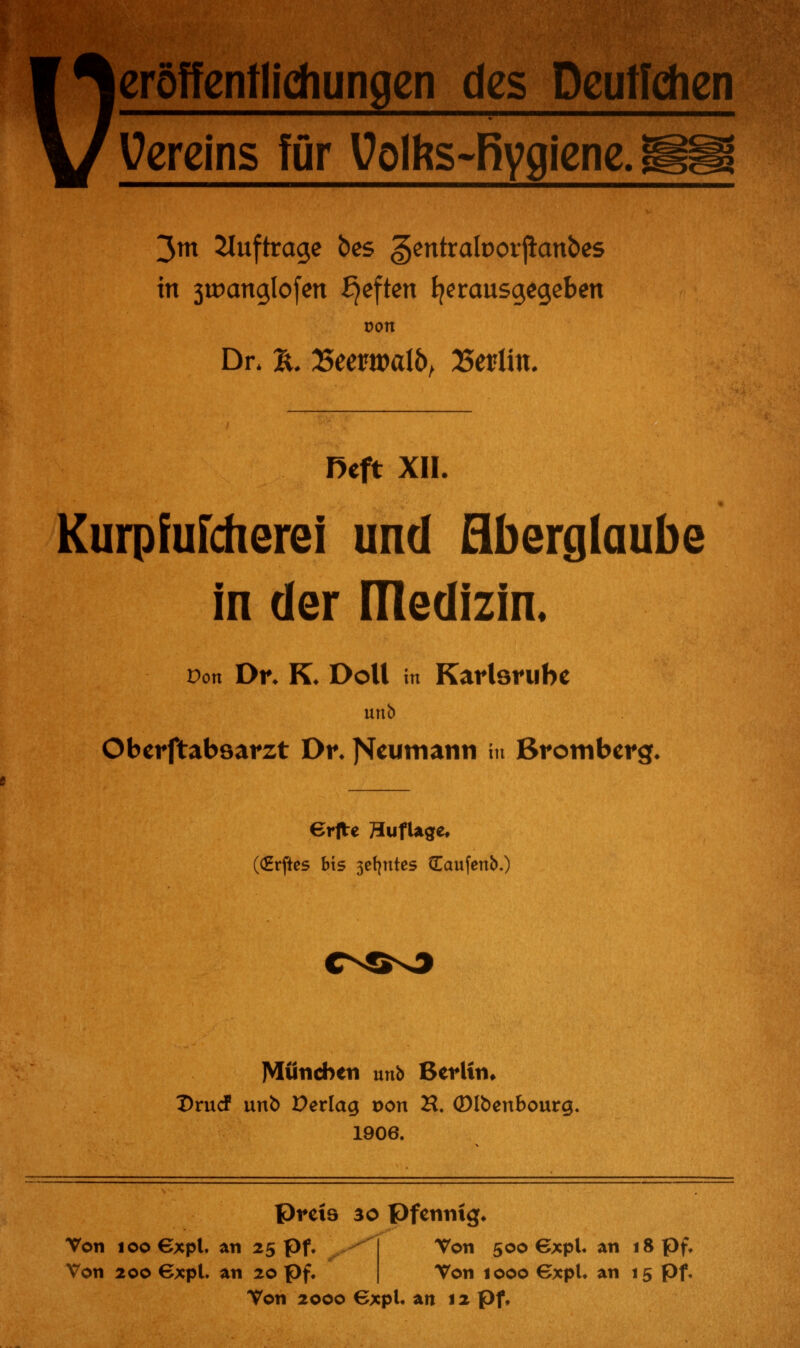 eröffentlidiungen des Dcutfchen Vereins für Uolhs-Rygiene. 3m auftrage bes gentraloorjianbes in 3tt)cmglofen £)eften herausgegeben oon Dr. %. Eeewatö, Berlin. Reft XII. Kurpfufcherei und Aberglaube in der ITledizin, Pon Dr. K. Doli in Karlsruhe Oberftabsarzt Dr. j^eumann in Brotnberg. €rfre 3ufUge, (CErftes bis 3et^ntes Caufenb.) München unb Berlin» DrucF unb Verlag von H. ©Ibenbourg, 1906. preis 30 Pfennig. Von 100 €xpl. an 25 pf. Von 200 €xpl. an 20 pf. Von 500 Gxpl. an 18 pf. Von 1000 Gxpl. an 15 pf. Von 2000 Gxpl. an 12 pf.